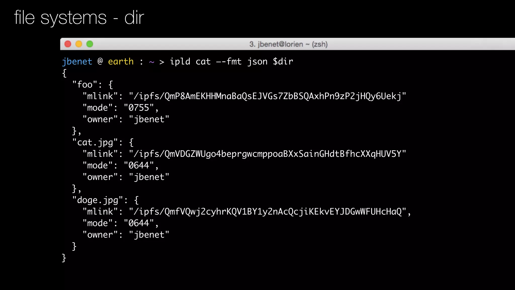 jbenet @ earth : ~ > ipld cat —-fmt json $dir
{
"foo": {
"mlink": "/ipfs/QmP8AmEKHHMnaBaQsEJVGs7ZbBSQAxhPn9zP2jHQy6Uekj"
"mode": "0755",
"owner": "jbenet"
},
"cat.jpg": {
"mlink": "/ipfs/QmVDGZWUgo4beprgwcmppoaBXxSainGHdtBfhcXXqHUV5Y"
"mode": "0644",
"owner": "jbenet"
},
"doge.jpg": {
"mlink": "/ipfs/QmfVQwj2cyhrKQV1BY1y2nAcQcjiKEkvEYJDGwWFUHcHaQ",
"mode": "0644",
"owner": "jbenet"
}
}
ﬁle systems - dir
 