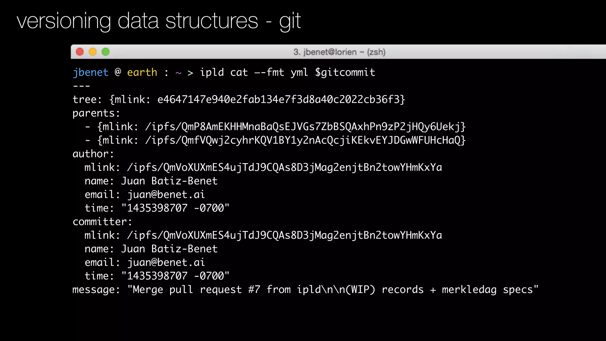 jbenet @ earth : ~ > ipld cat —-fmt yml $gitcommit
---
tree: {mlink: e4647147e940e2fab134e7f3d8a40c2022cb36f3}
parents:
- {mlink: /ipfs/QmP8AmEKHHMnaBaQsEJVGs7ZbBSQAxhPn9zP2jHQy6Uekj}
- {mlink: /ipfs/QmfVQwj2cyhrKQV1BY1y2nAcQcjiKEkvEYJDGwWFUHcHaQ}
author:
mlink: /ipfs/QmVoXUXmES4ujTdJ9CQAs8D3jMag2enjtBn2towYHmKxYa
name: Juan Batiz-Benet
email: juan@benet.ai
time: "1435398707 -0700"
committer:
mlink: /ipfs/QmVoXUXmES4ujTdJ9CQAs8D3jMag2enjtBn2towYHmKxYa
name: Juan Batiz-Benet
email: juan@benet.ai
time: "1435398707 -0700"
message: "Merge pull request #7 from ipldnn(WIP) records + merkledag specs"
versioning data structures - git
 