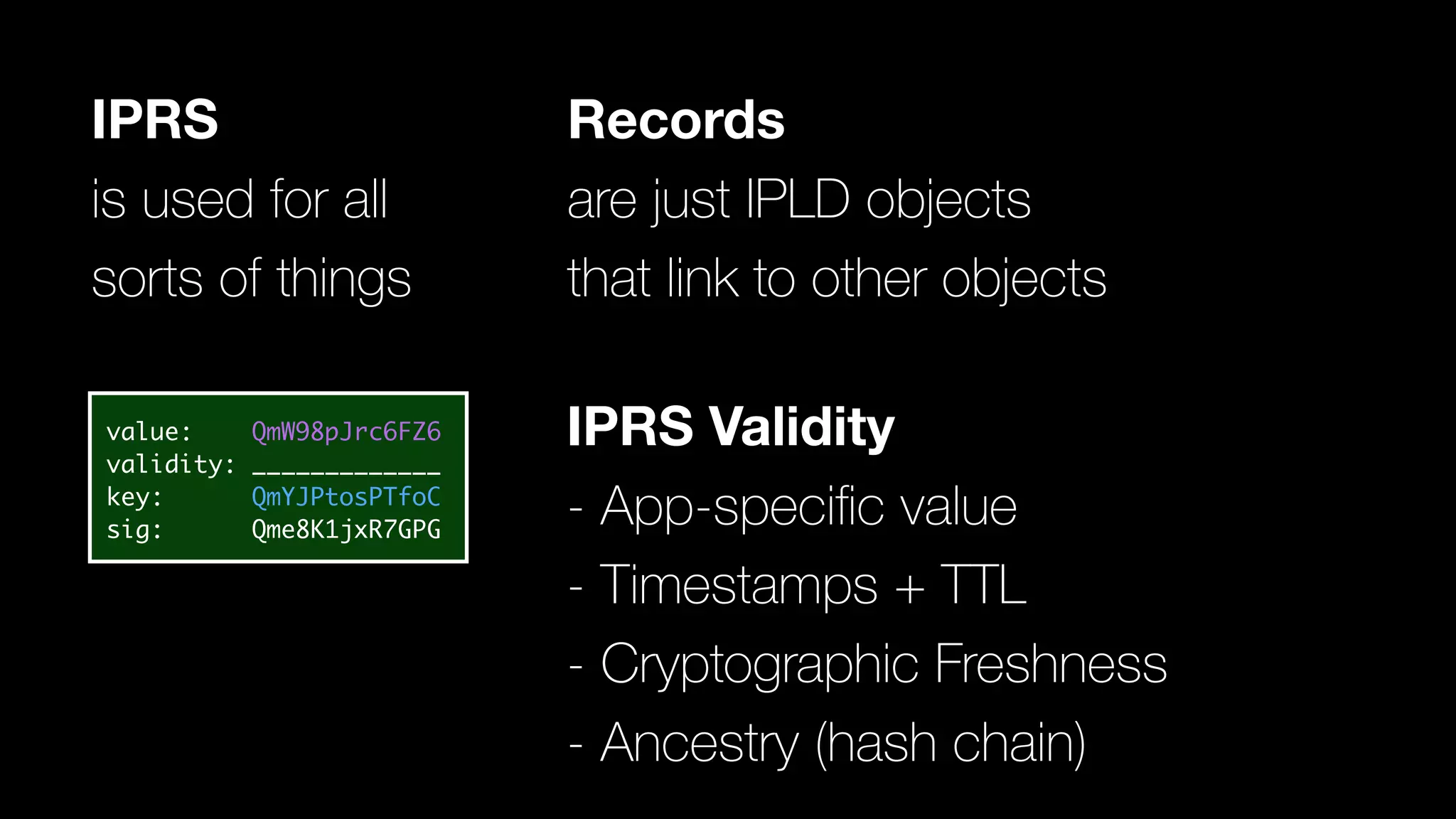 IPRS Validity
- App-speciﬁc value
- Timestamps + TTL
- Cryptographic Freshness
- Ancestry (hash chain)
IPRS
is used for all
sorts of things
value: QmW98pJrc6FZ6
validity: _____________
key: QmYJPtosPTfoC
sig: Qme8K1jxR7GPG
Records
are just IPLD objects
that link to other objects
 