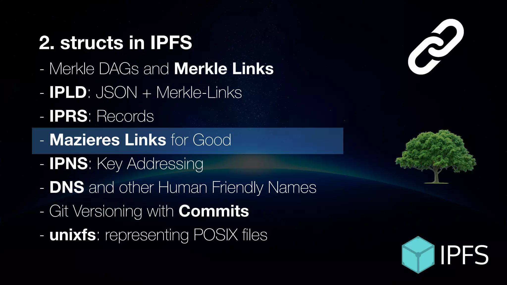 ÐΞVCON1
2. structs in IPFS
- Merkle DAGs and Merkle Links
- IPLD: JSON + Merkle-Links
- IPRS: Records
- Mazieres Links for Good
- IPNS: Key Addressing
- DNS and other Human Friendly Names
- Git Versioning with Commits
- unixfs: representing POSIX ﬁles
 