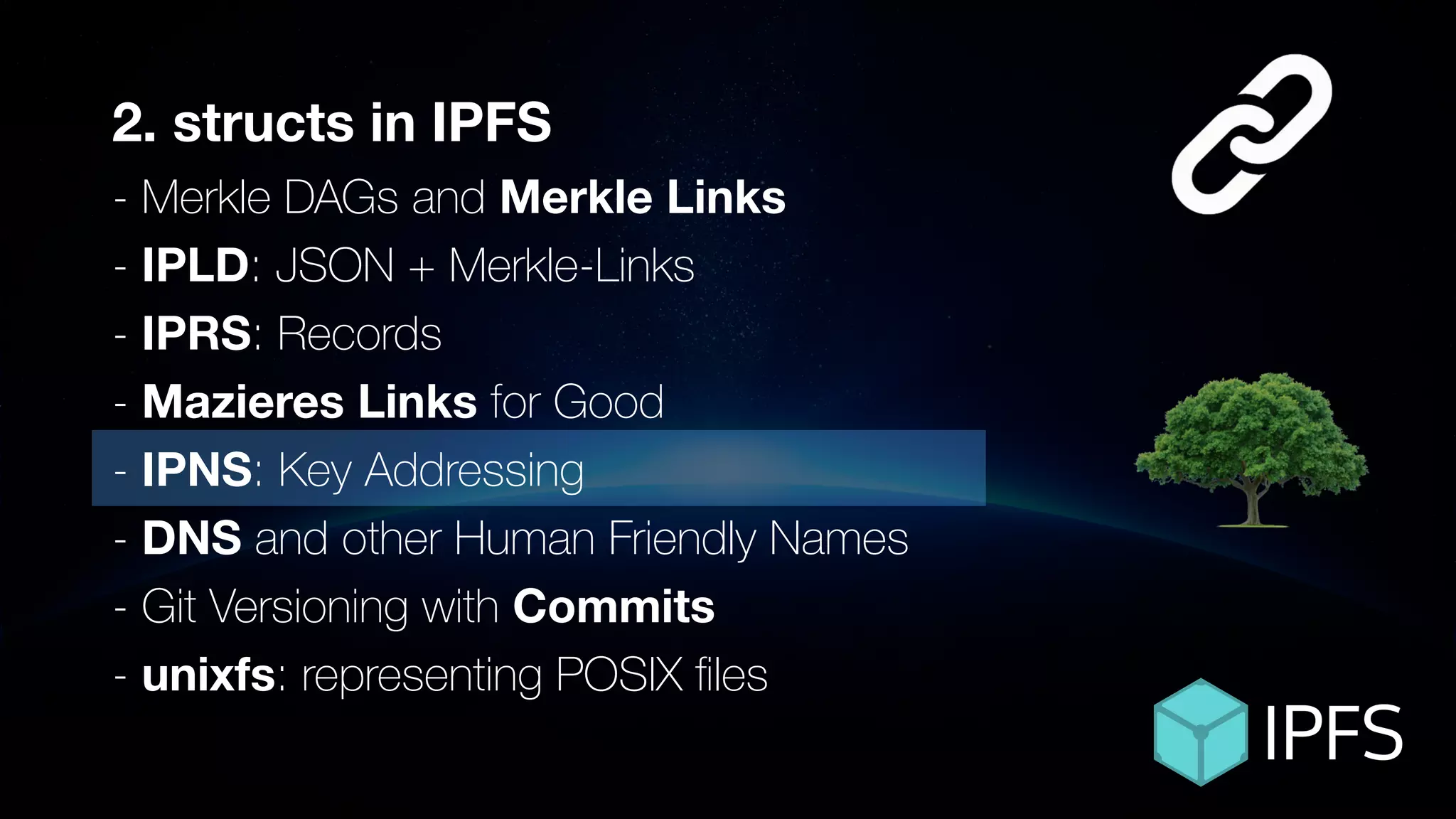 ÐΞVCON1
2. structs in IPFS
- Merkle DAGs and Merkle Links
- IPLD: JSON + Merkle-Links
- IPRS: Records
- Mazieres Links for Good
- IPNS: Key Addressing
- DNS and other Human Friendly Names
- Git Versioning with Commits
- unixfs: representing POSIX ﬁles
 