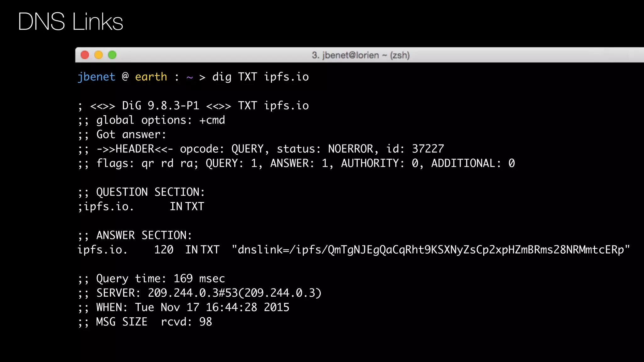 jbenet @ earth : ~ > dig TXT ipfs.io
; <<>> DiG 9.8.3-P1 <<>> TXT ipfs.io
;; global options: +cmd
;; Got answer:
;; ->>HEADER<<- opcode: QUERY, status: NOERROR, id: 37227
;; flags: qr rd ra; QUERY: 1, ANSWER: 1, AUTHORITY: 0, ADDITIONAL: 0
;; QUESTION SECTION:
;ipfs.io. IN TXT
;; ANSWER SECTION:
ipfs.io. 120 IN TXT "dnslink=/ipfs/QmTgNJEgQaCqRht9KSXNyZsCp2xpHZmBRms28NRMmtcERp"
;; Query time: 169 msec
;; SERVER: 209.244.0.3#53(209.244.0.3)
;; WHEN: Tue Nov 17 16:44:28 2015
;; MSG SIZE rcvd: 98
DNS Links
 