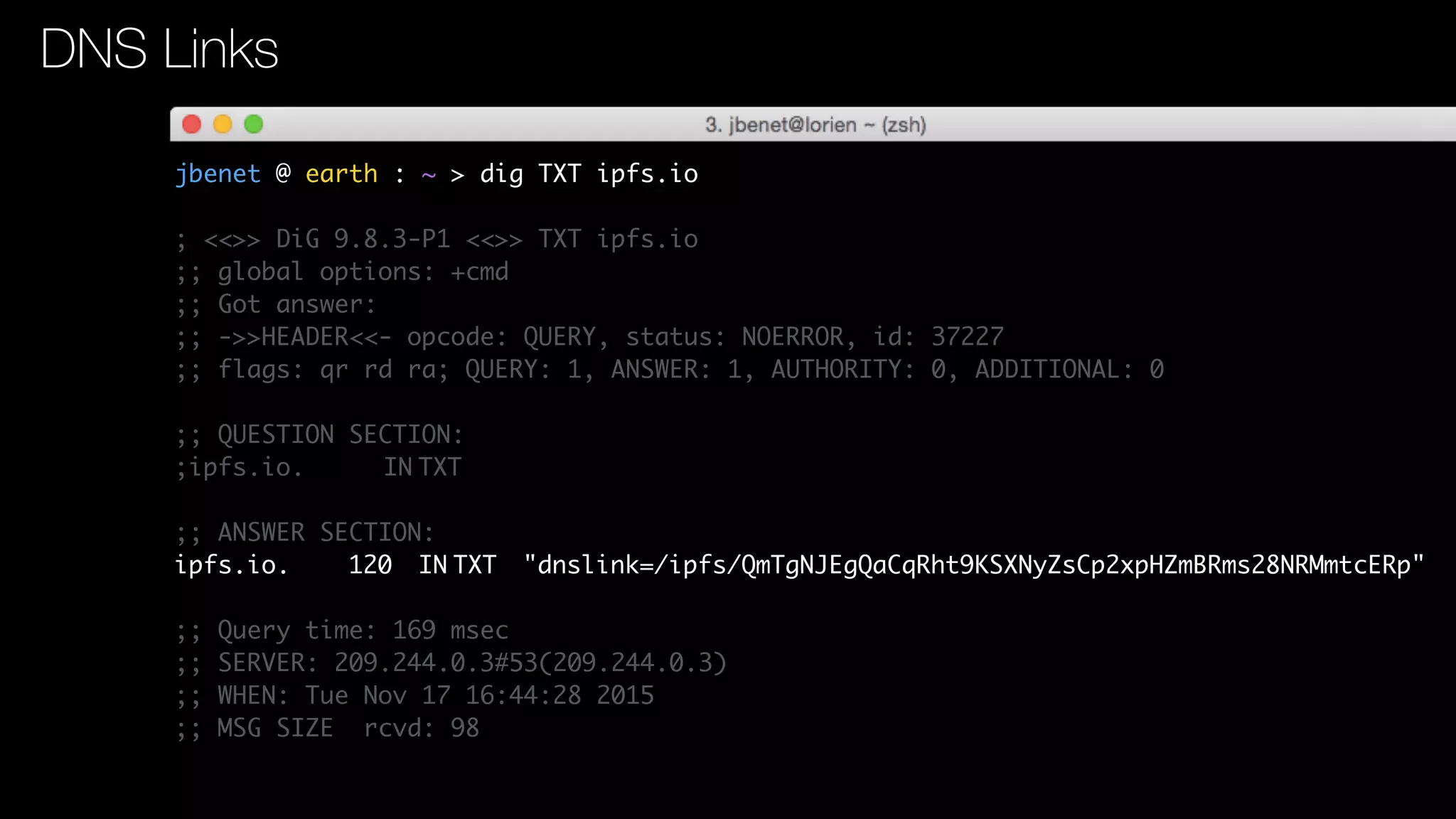 jbenet @ earth : ~ > dig TXT ipfs.io
; <<>> DiG 9.8.3-P1 <<>> TXT ipfs.io
;; global options: +cmd
;; Got answer:
;; ->>HEADER<<- opcode: QUERY, status: NOERROR, id: 37227
;; flags: qr rd ra; QUERY: 1, ANSWER: 1, AUTHORITY: 0, ADDITIONAL: 0
;; QUESTION SECTION:
;ipfs.io. IN TXT
;; ANSWER SECTION:
ipfs.io. 120 IN TXT "dnslink=/ipfs/QmTgNJEgQaCqRht9KSXNyZsCp2xpHZmBRms28NRMmtcERp"
;; Query time: 169 msec
;; SERVER: 209.244.0.3#53(209.244.0.3)
;; WHEN: Tue Nov 17 16:44:28 2015
;; MSG SIZE rcvd: 98
DNS Links
 