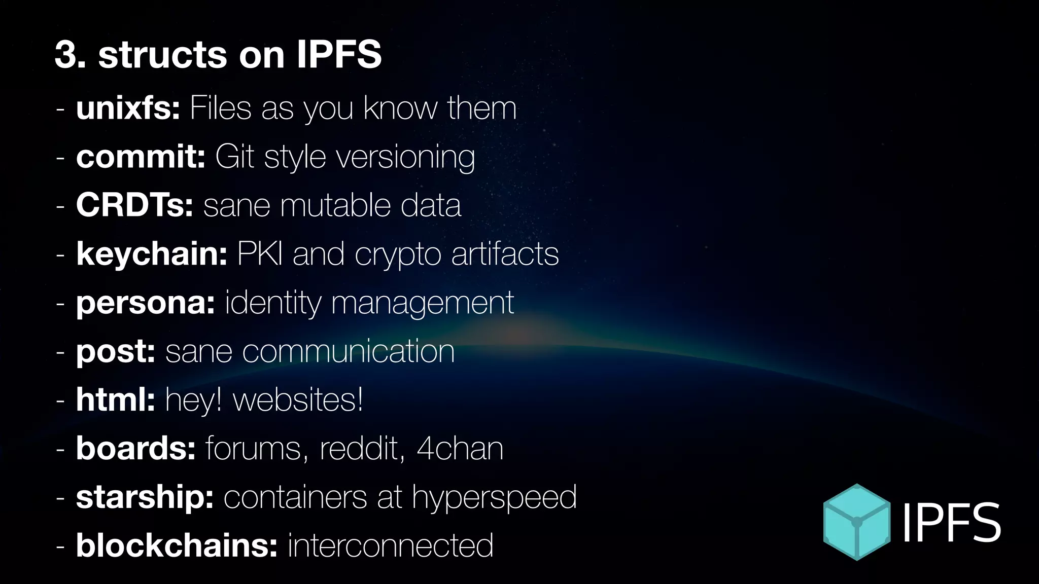 ÐΞVCON1
3. structs on IPFS
- unixfs: Files as you know them
- commit: Git style versioning
- CRDTs: sane mutable data
- keychain: PKI and crypto artifacts
- persona: identity management
- post: sane communication
- html: hey! websites!
- boards: forums, reddit, 4chan
- starship: containers at hyperspeed
- blockchains: interconnected
 