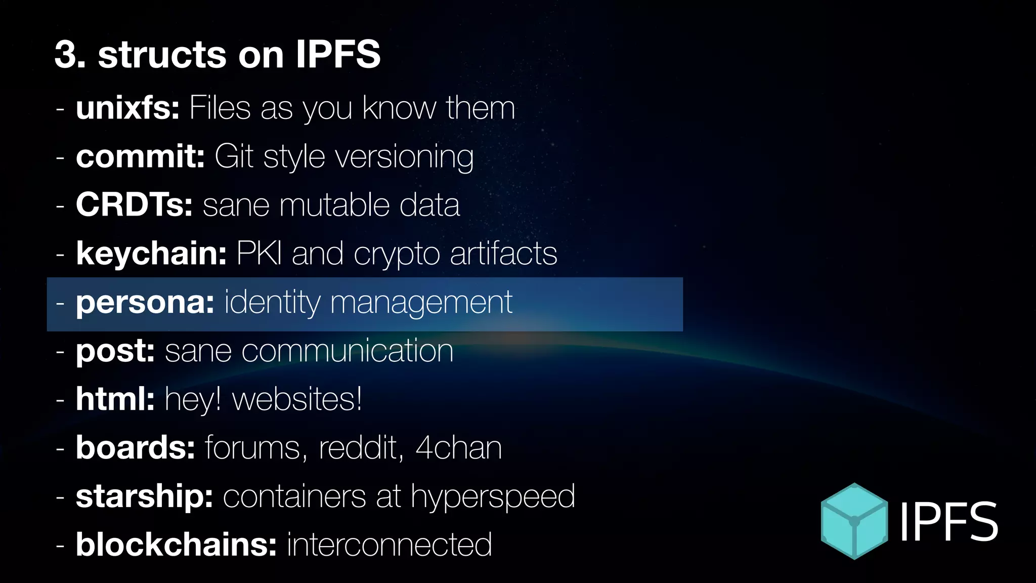 ÐΞVCON1
3. structs on IPFS
- unixfs: Files as you know them
- commit: Git style versioning
- CRDTs: sane mutable data
- keychain: PKI and crypto artifacts
- persona: identity management
- post: sane communication
- html: hey! websites!
- boards: forums, reddit, 4chan
- starship: containers at hyperspeed
- blockchains: interconnected
 