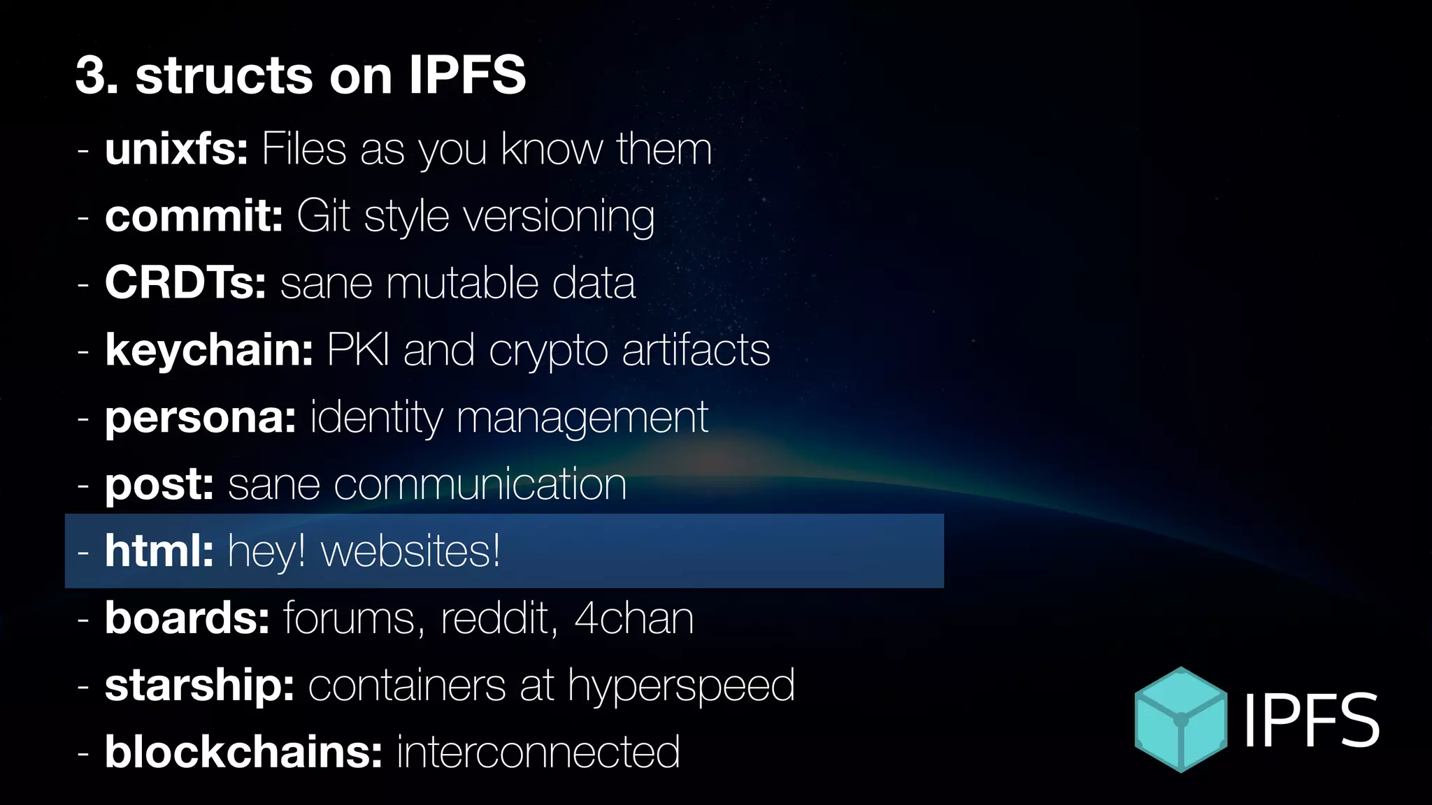ÐΞVCON1
3. structs on IPFS
- unixfs: Files as you know them
- commit: Git style versioning
- CRDTs: sane mutable data
- keychain: PKI and crypto artifacts
- persona: identity management
- post: sane communication
- html: hey! websites!
- boards: forums, reddit, 4chan
- starship: containers at hyperspeed
- blockchains: interconnected
 
