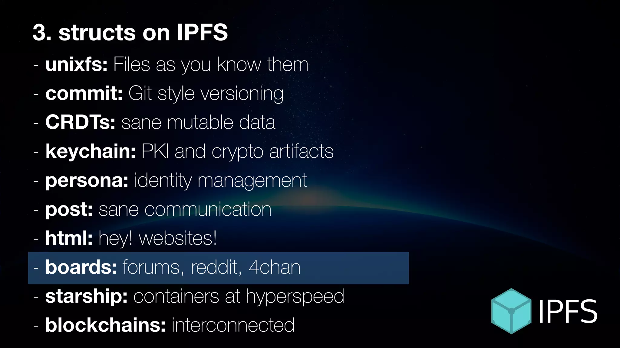 ÐΞVCON1
3. structs on IPFS
- unixfs: Files as you know them
- commit: Git style versioning
- CRDTs: sane mutable data
- keychain: PKI and crypto artifacts
- persona: identity management
- post: sane communication
- html: hey! websites!
- boards: forums, reddit, 4chan
- starship: containers at hyperspeed
- blockchains: interconnected
 
