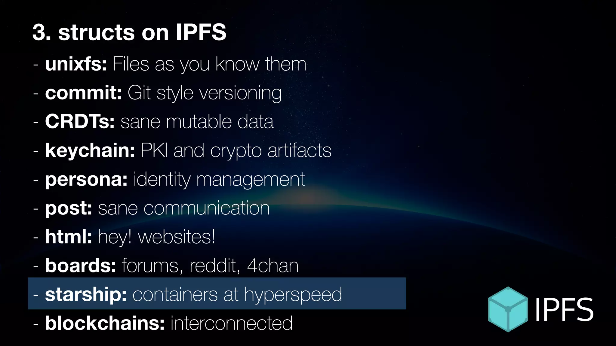 3. structs on IPFS
- unixfs: Files as you know them
- commit: Git style versioning
- CRDTs: sane mutable data
- keychain: PKI and crypto artifacts
- persona: identity management
- post: sane communication
- html: hey! websites!
- boards: forums, reddit, 4chan
- starship: containers at hyperspeed
- blockchains: interconnected
 