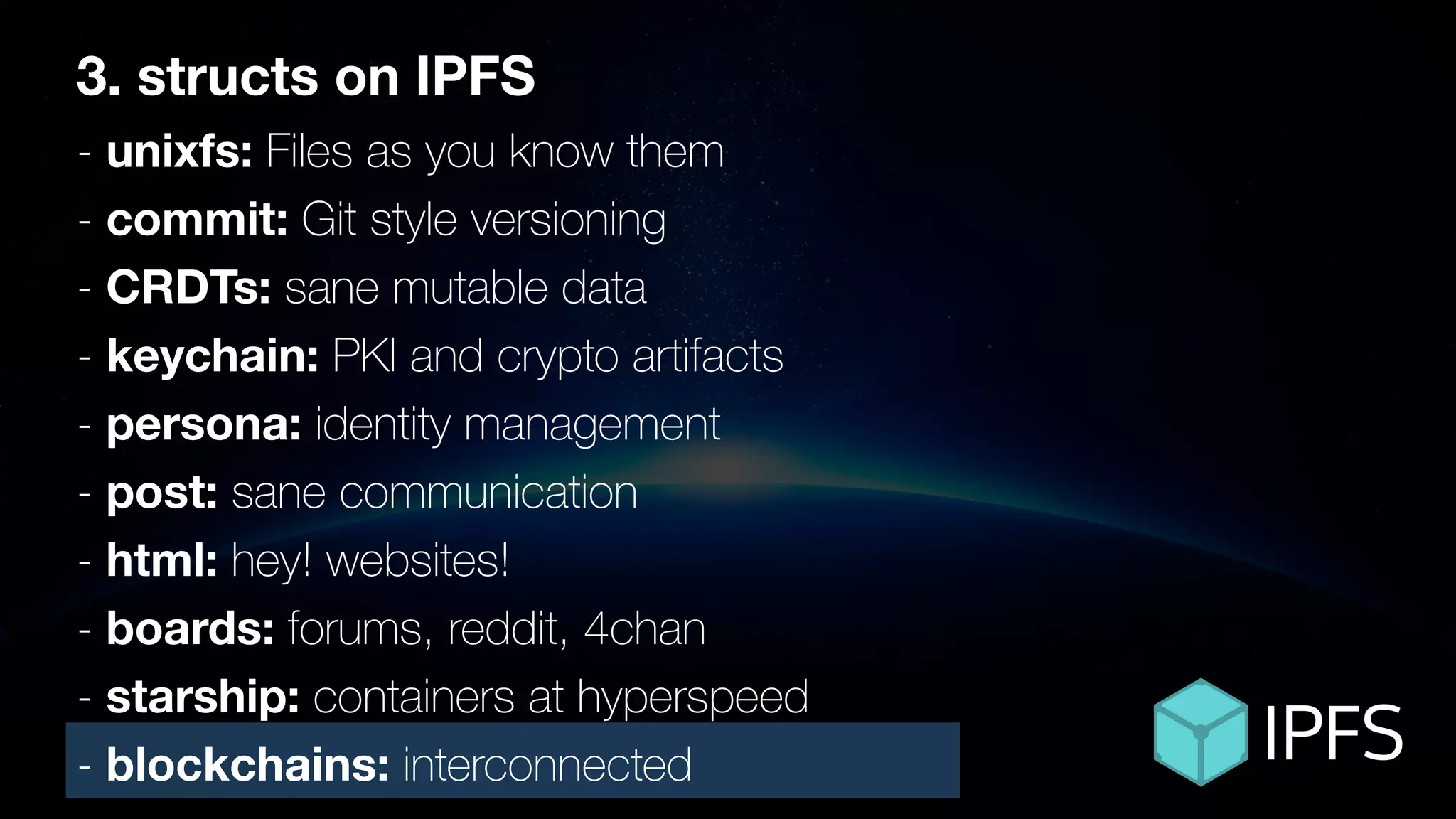 3. structs on IPFS
- unixfs: Files as you know them
- commit: Git style versioning
- CRDTs: sane mutable data
- keychain: PKI and crypto artifacts
- persona: identity management
- post: sane communication
- html: hey! websites!
- boards: forums, reddit, 4chan
- starship: containers at hyperspeed
- blockchains: interconnected
 