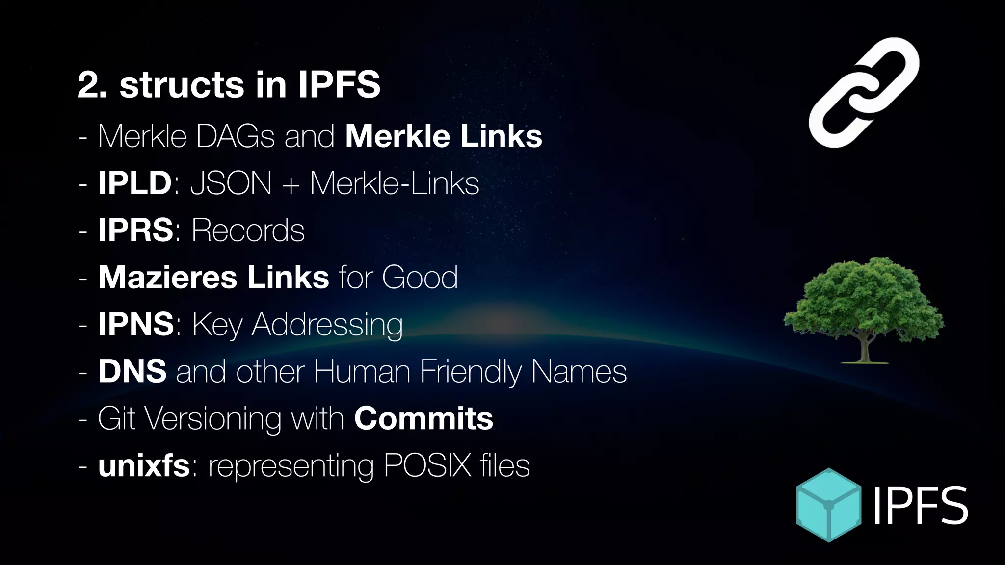 ÐΞVCON1
2. structs in IPFS
- Merkle DAGs and Merkle Links
- IPLD: JSON + Merkle-Links
- IPRS: Records
- Mazieres Links for Good
- IPNS: Key Addressing
- DNS and other Human Friendly Names
- Git Versioning with Commits
- unixfs: representing POSIX ﬁles
 