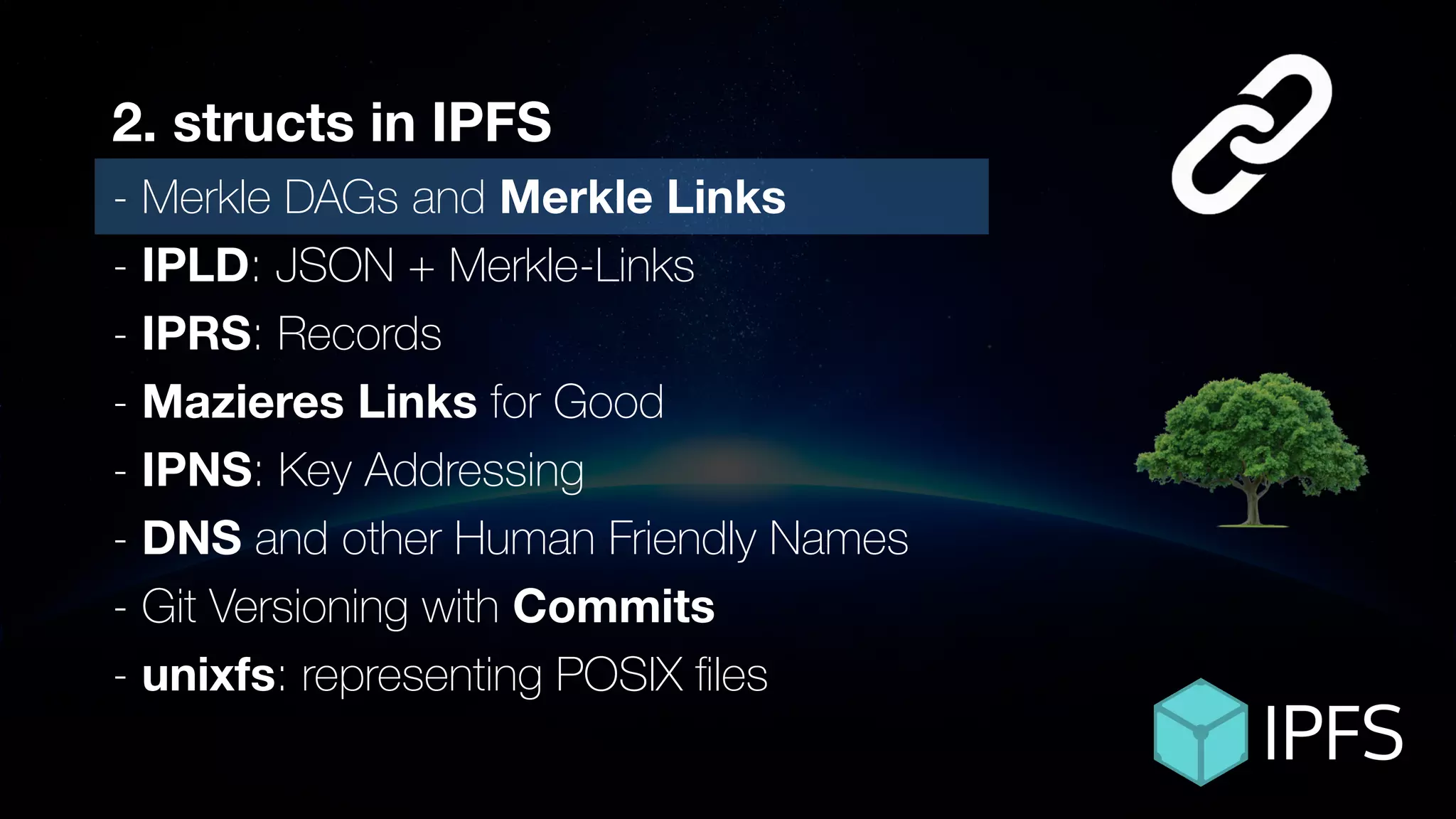 ÐΞVCON1
2. structs in IPFS
- Merkle DAGs and Merkle Links
- IPLD: JSON + Merkle-Links
- IPRS: Records
- Mazieres Links for Good
- IPNS: Key Addressing
- DNS and other Human Friendly Names
- Git Versioning with Commits
- unixfs: representing POSIX ﬁles
 