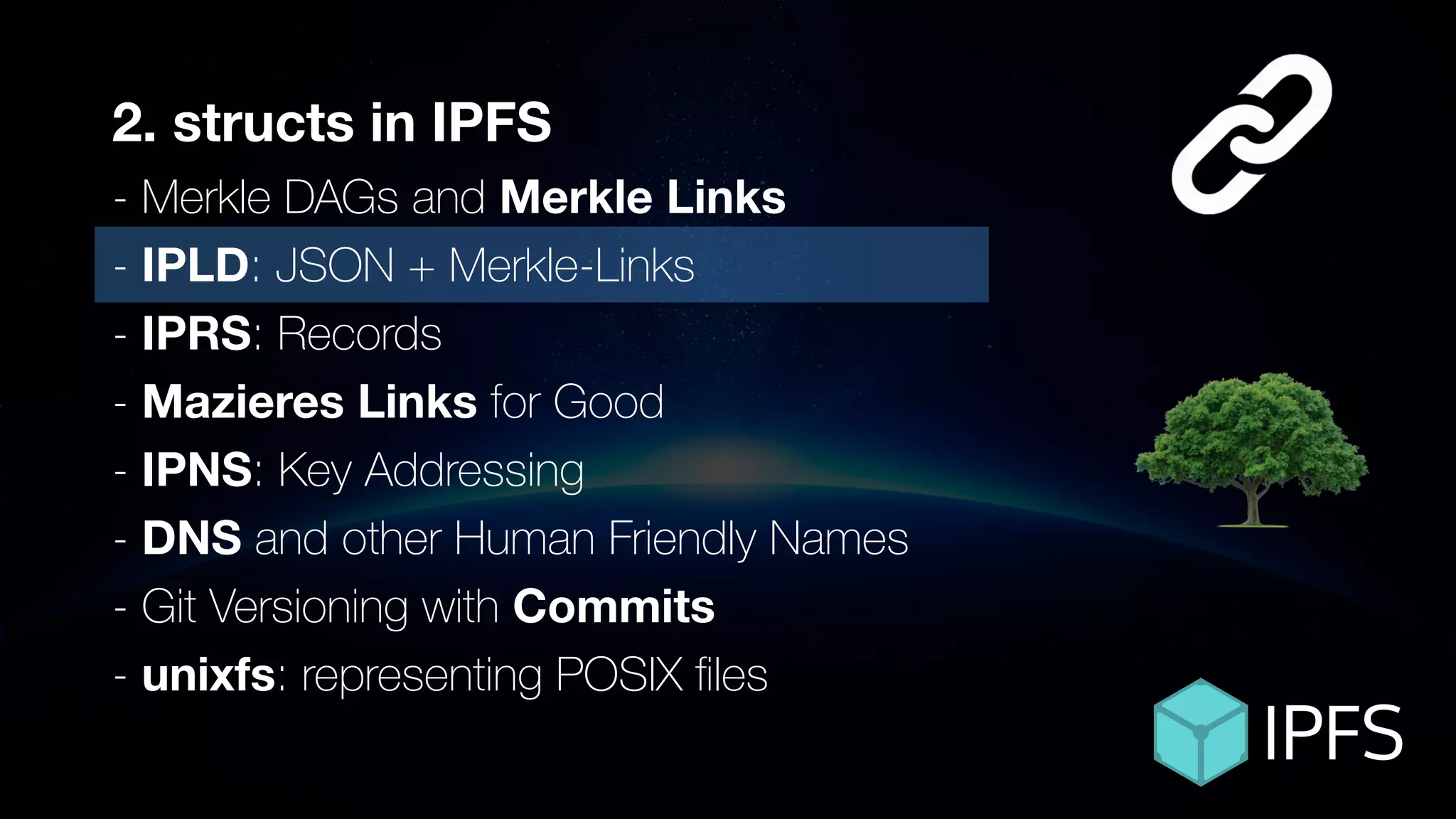 ÐΞVCON1
2. structs in IPFS
- Merkle DAGs and Merkle Links
- IPLD: JSON + Merkle-Links
- IPRS: Records
- Mazieres Links for Good
- IPNS: Key Addressing
- DNS and other Human Friendly Names
- Git Versioning with Commits
- unixfs: representing POSIX ﬁles
 