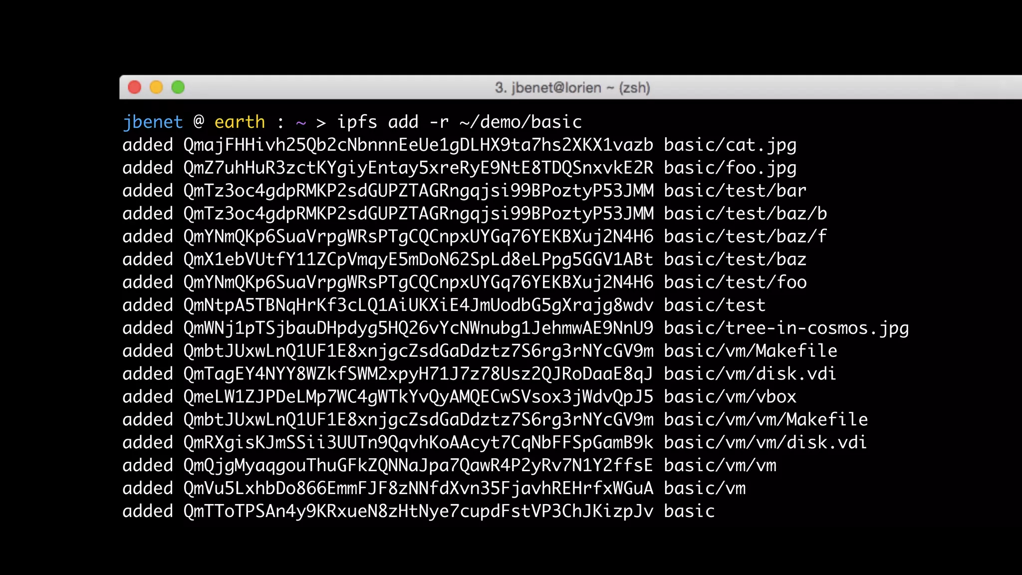jbenet @ earth : ~ > ipfs add -r ~/demo/basic
added QmajFHHivh25Qb2cNbnnnEeUe1gDLHX9ta7hs2XKX1vazb basic/cat.jpg
added QmZ7uhHuR3zctKYgiyEntay5xreRyE9NtE8TDQSnxvkE2R basic/foo.jpg
added QmTz3oc4gdpRMKP2sdGUPZTAGRngqjsi99BPoztyP53JMM basic/test/bar
added QmTz3oc4gdpRMKP2sdGUPZTAGRngqjsi99BPoztyP53JMM basic/test/baz/b
added QmYNmQKp6SuaVrpgWRsPTgCQCnpxUYGq76YEKBXuj2N4H6 basic/test/baz/f
added QmX1ebVUtfY11ZCpVmqyE5mDoN62SpLd8eLPpg5GGV1ABt basic/test/baz
added QmYNmQKp6SuaVrpgWRsPTgCQCnpxUYGq76YEKBXuj2N4H6 basic/test/foo
added QmNtpA5TBNqHrKf3cLQ1AiUKXiE4JmUodbG5gXrajg8wdv basic/test
added QmWNj1pTSjbauDHpdyg5HQ26vYcNWnubg1JehmwAE9NnU9 basic/tree-in-cosmos.jpg
added QmbtJUxwLnQ1UF1E8xnjgcZsdGaDdztz7S6rg3rNYcGV9m basic/vm/Makefile
added QmTagEY4NYY8WZkfSWM2xpyH71J7z78Usz2QJRoDaaE8qJ basic/vm/disk.vdi
added QmeLW1ZJPDeLMp7WC4gWTkYvQyAMQECwSVsox3jWdvQpJ5 basic/vm/vbox
added QmbtJUxwLnQ1UF1E8xnjgcZsdGaDdztz7S6rg3rNYcGV9m basic/vm/vm/Makefile
added QmRXgisKJmSSii3UUTn9QqvhKoAAcyt7CqNbFFSpGamB9k basic/vm/vm/disk.vdi
added QmQjgMyaqgouThuGFkZQNNaJpa7QawR4P2yRv7N1Y2ffsE basic/vm/vm
added QmVu5LxhbDo866EmmFJF8zNNfdXvn35FjavhREHrfxWGuA basic/vm
added QmTToTPSAn4y9KRxueN8zHtNye7cupdFstVP3ChJKizpJv basic
 