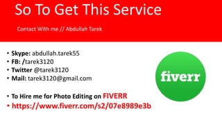 So To Get This Service
Contact With me // Abdullah Tarek
• Skype: abdullah.tarek55
• FB: /tarek3120
• Twitter @tarek3120
• Mail: tarek3120@gmail.com
• To Hire me for Photo Editing on FIVERR
• https://www.fiverr.com/s2/07e8989e3b
 