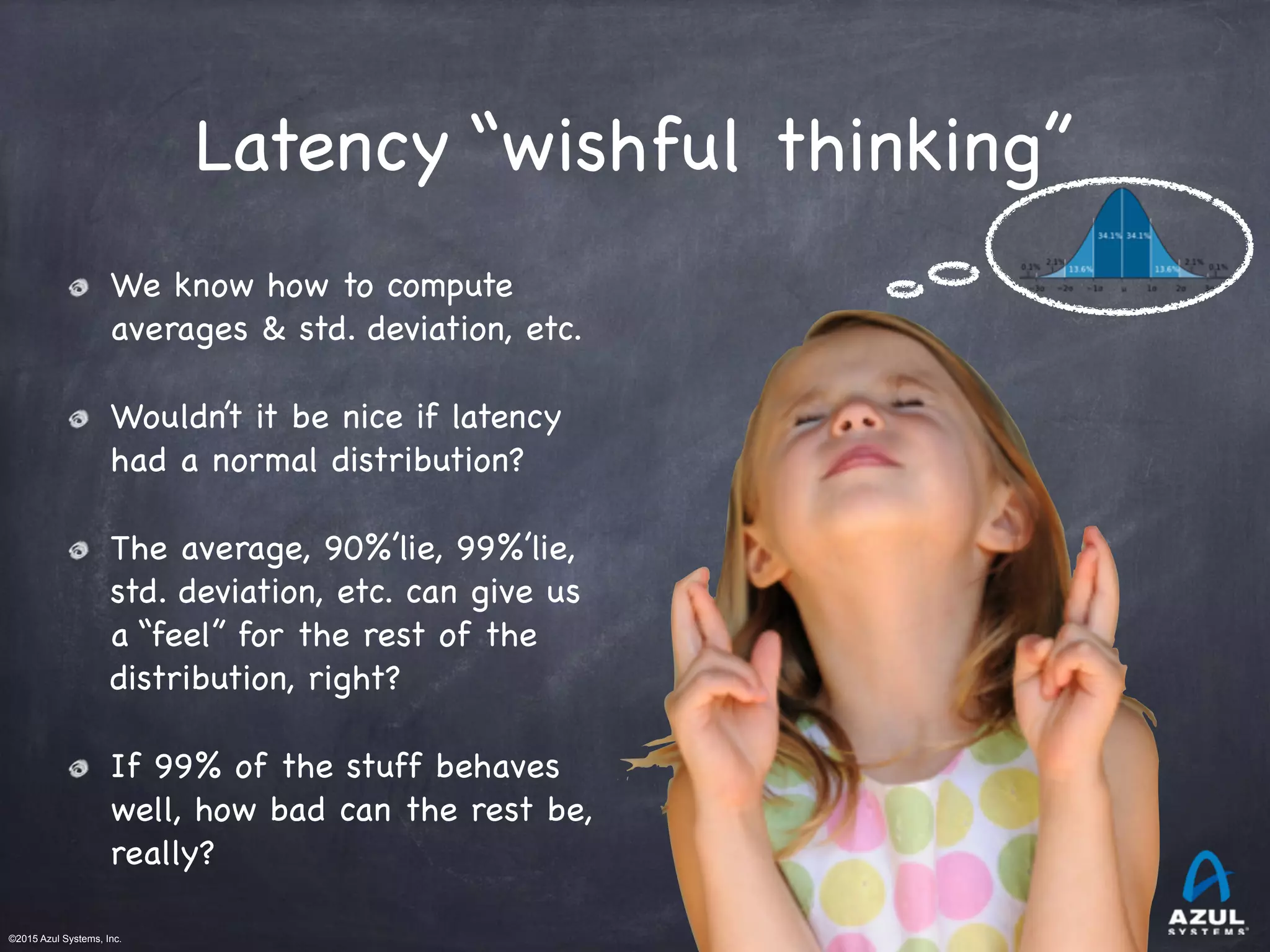 ©2015 Azul Systems, Inc.	 	 	 	 	 	
Latency “wishful thinking”
We know how to compute
averages & std. deviation, etc.

Wouldn’t it be nice if latency
had a normal distribution?

The average, 90%’lie, 99%’lie,
std. deviation, etc. can give us
a “feel” for the rest of the
distribution, right?

If 99% of the stuff behaves
well, how bad can the rest be,
really?
 