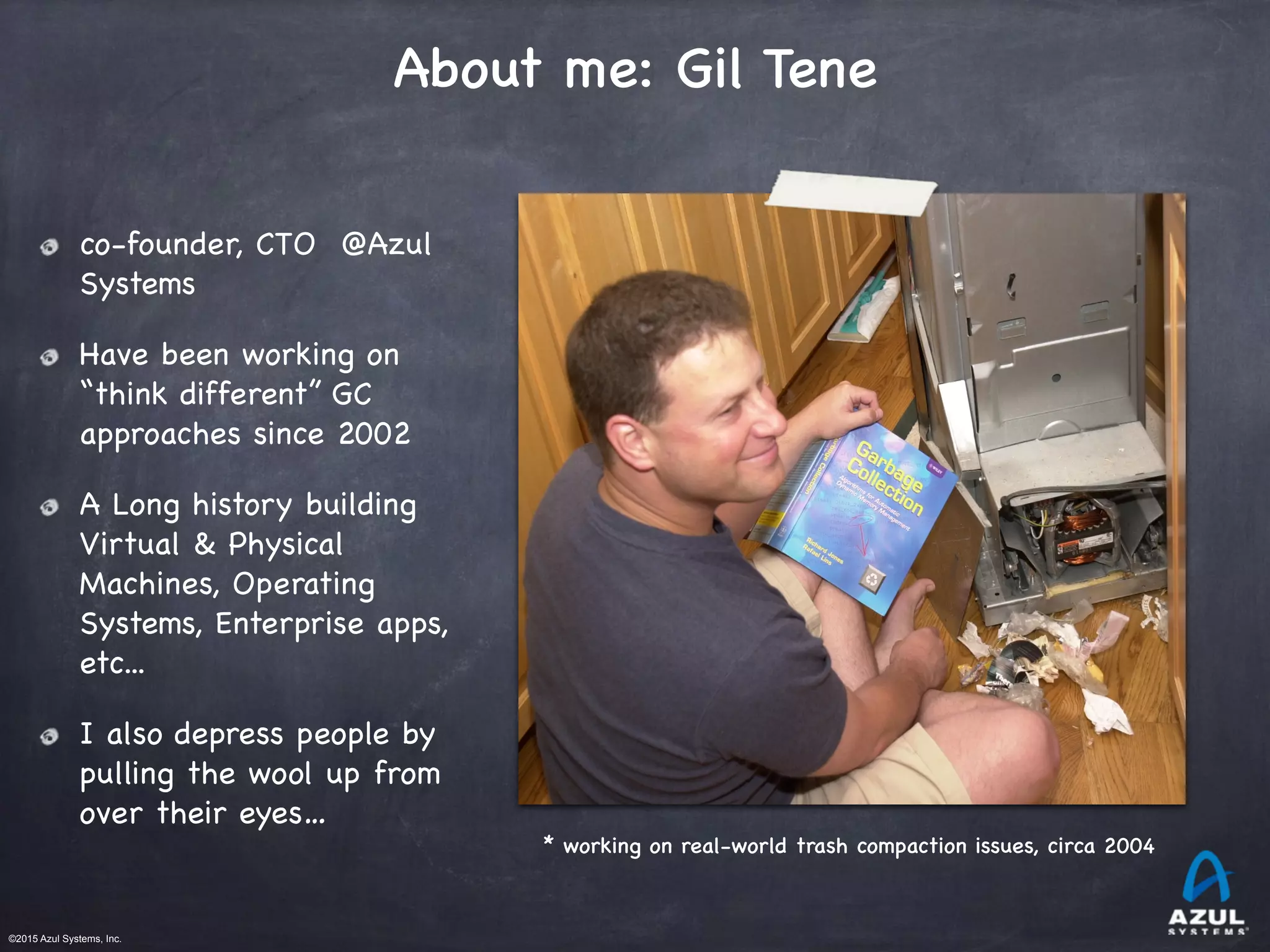 ©2015 Azul Systems, Inc.	 	 	 	 	 	
About me: Gil Tene
co-founder, CTO @Azul
Systems

Have been working on
“think different” GC
approaches since 2002

A Long history building
Virtual & Physical
Machines, Operating
Systems, Enterprise apps,
etc...

I also depress people by
pulling the wool up from
over their eyes…
* working on real-world trash compaction issues, circa 2004
 