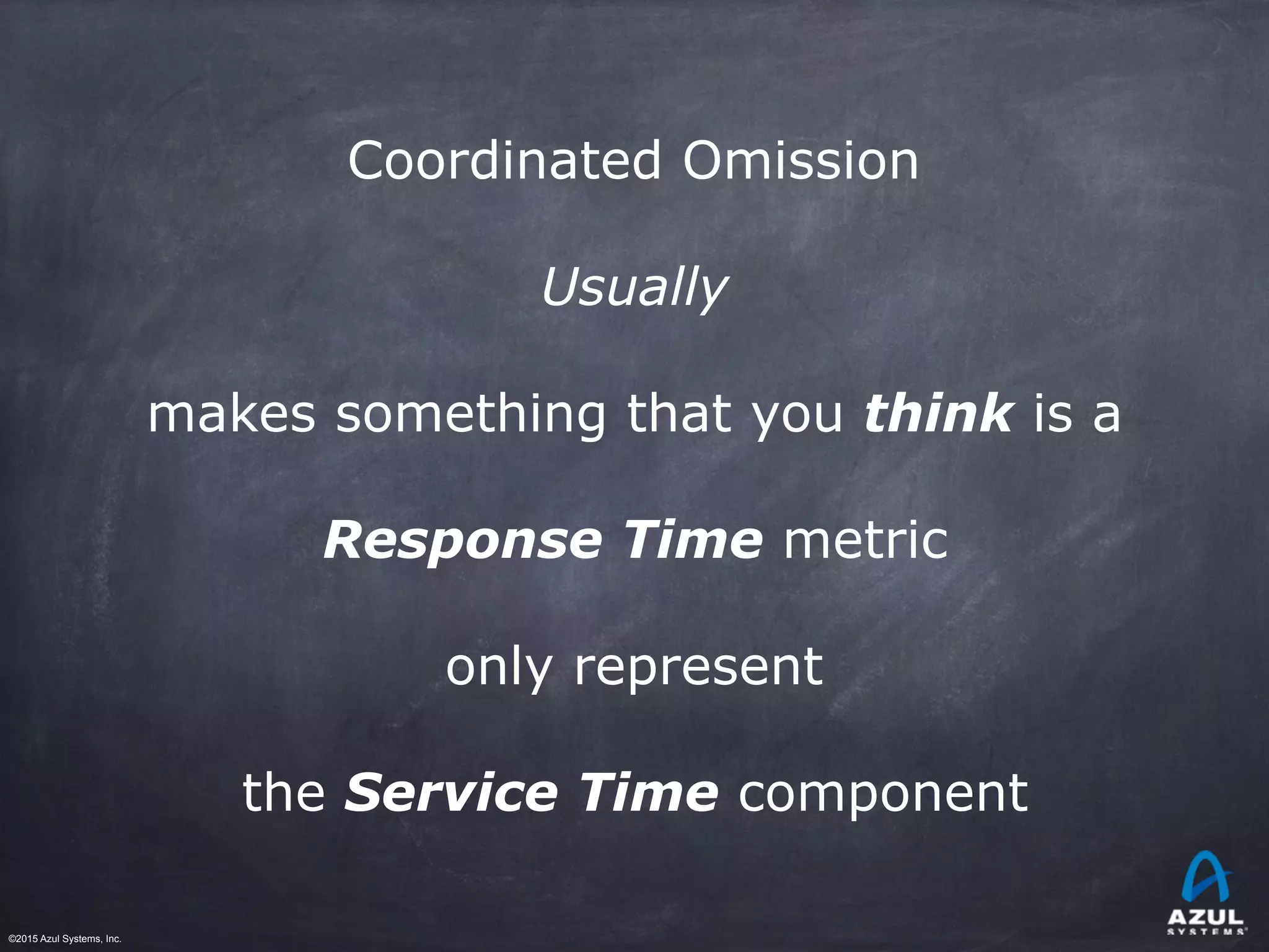 ©2015 Azul Systems, Inc.	 	 	 	 	 	
Coordinated Omission
Usually
makes something that you think is a
Response Time metric
only represent
the Service Time component
 