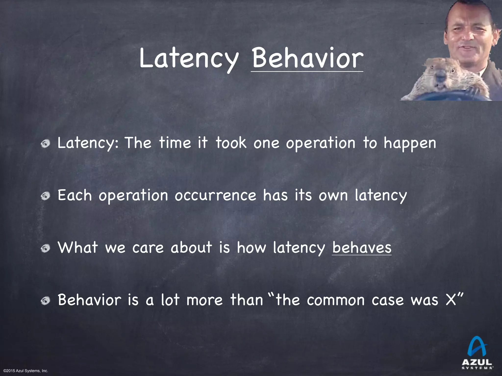 ©2015 Azul Systems, Inc.	 	 	 	 	 	
Latency Behavior
Latency: The time it took one operation to happen

Each operation occurrence has its own latency

What we care about is how latency behaves

Behavior is a lot more than “the common case was X”
 