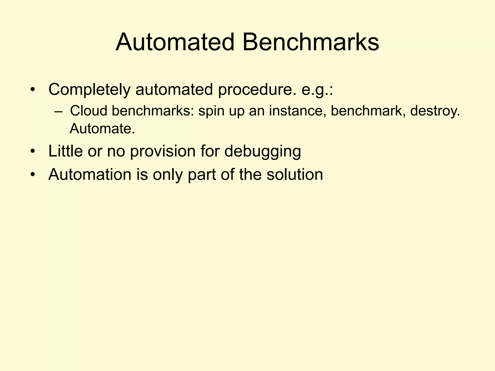 Automated Benchmarks
•  Completely automated procedure. e.g.:
–  Cloud benchmarks: spin up an instance, benchmark, destroy.
Automate.
•  Little or no provision for debugging
•  Automation is only part of the solution
 