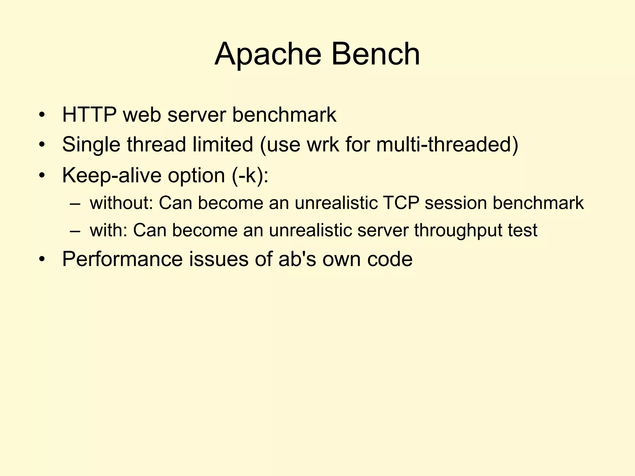 Apache Bench
•  HTTP web server benchmark
•  Single thread limited (use wrk for multi-threaded)
•  Keep-alive option (-k):
–  without: Can become an unrealistic TCP session benchmark
–  with: Can become an unrealistic server throughput test
•  Performance issues of ab's own code
 