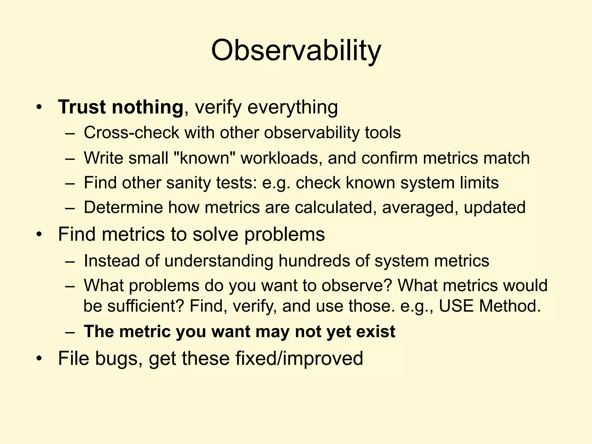 Observability
•  Trust nothing, verify everything
–  Cross-check with other observability tools
–  Write small "known" workloads, and confirm metrics match
–  Find other sanity tests: e.g. check known system limits
–  Determine how metrics are calculated, averaged, updated
•  Find metrics to solve problems
–  Instead of understanding hundreds of system metrics
–  What problems do you want to observe? What metrics would
be sufficient? Find, verify, and use those. e.g., USE Method.
–  The metric you want may not yet exist
•  File bugs, get these fixed/improved
 