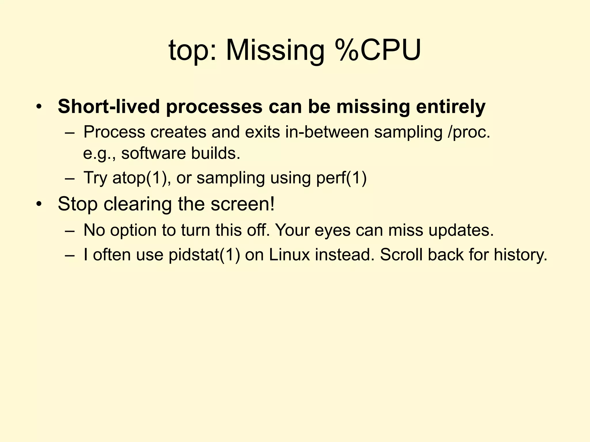 top: Missing %CPU
•  Short-lived processes can be missing entirely
–  Process creates and exits in-between sampling /proc.
e.g., software builds.
–  Try atop(1), or sampling using perf(1)
•  Stop clearing the screen!
–  No option to turn this off. Your eyes can miss updates.
–  I often use pidstat(1) on Linux instead. Scroll back for history.
 