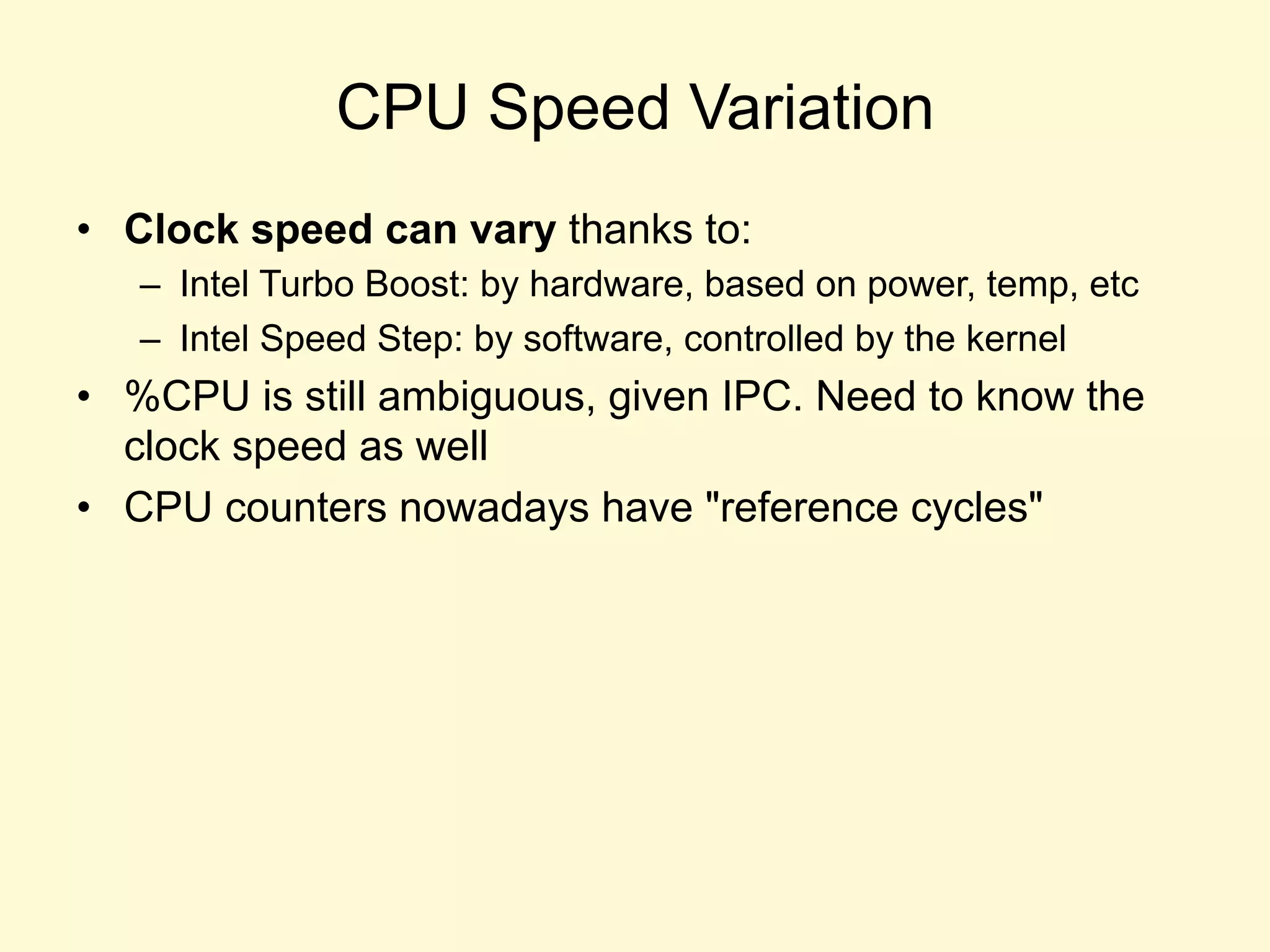CPU Speed Variation
•  Clock speed can vary thanks to:
–  Intel Turbo Boost: by hardware, based on power, temp, etc
–  Intel Speed Step: by software, controlled by the kernel
•  %CPU is still ambiguous, given IPC. Need to know the
clock speed as well
•  CPU counters nowadays have "reference cycles"
 