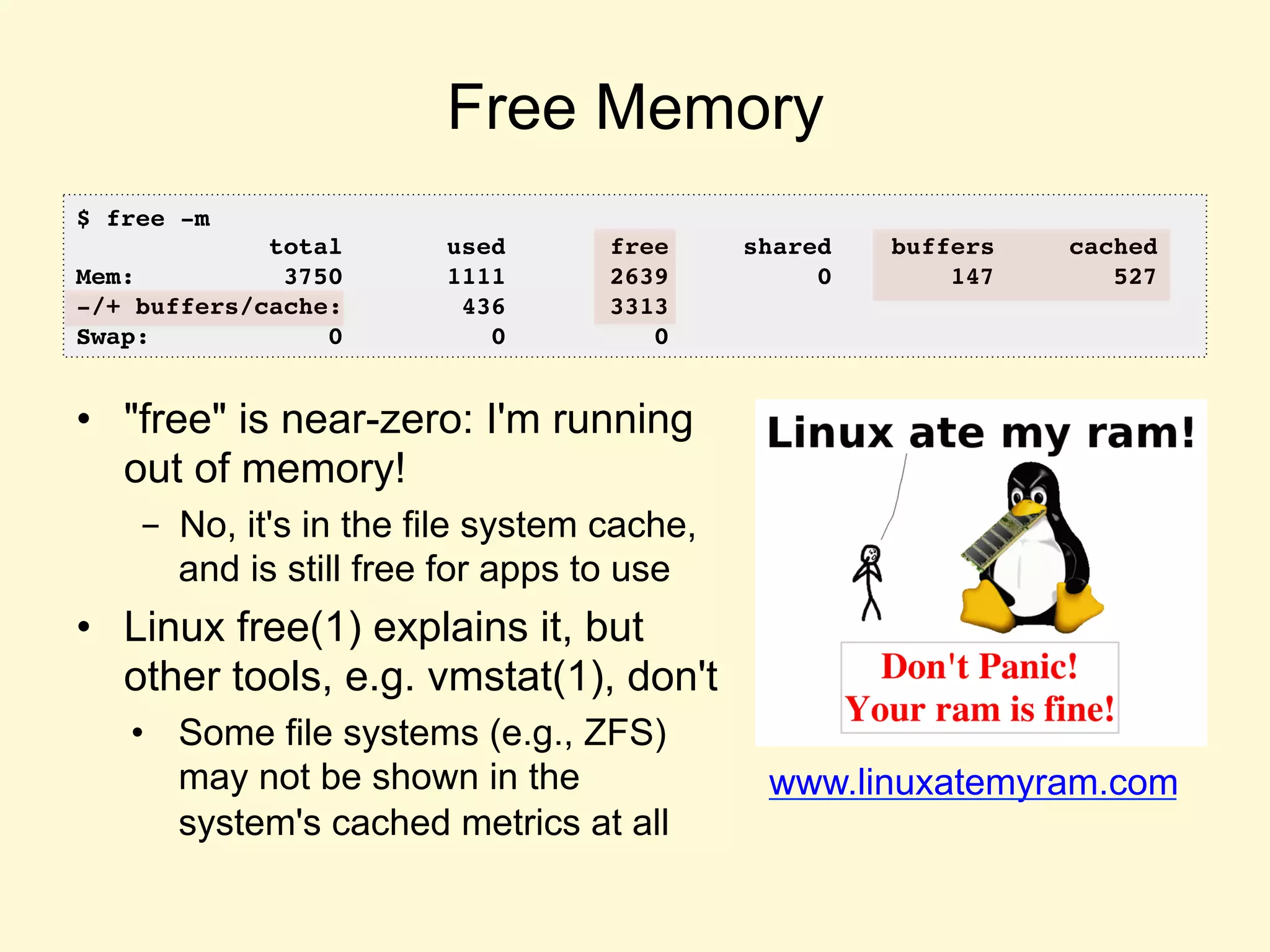 Free Memory
•  "free" is near-zero: I'm running
out of memory!
-  No, it's in the file system cache,
and is still free for apps to use
•  Linux free(1) explains it, but
other tools, e.g. vmstat(1), don't
•  Some file systems (e.g., ZFS)
may not be shown in the
system's cached metrics at all
www.linuxatemyram.com	
  
$ free -m
total used free shared buffers cached
Mem: 3750 1111 2639 0 147 527
-/+ buffers/cache: 436 3313
Swap: 0 0 0	
  
 