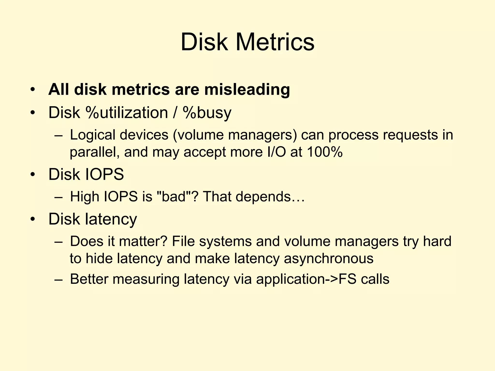 Disk Metrics
•  All disk metrics are misleading
•  Disk %utilization / %busy
–  Logical devices (volume managers) can process requests in
parallel, and may accept more I/O at 100%
•  Disk IOPS
–  High IOPS is "bad"? That depends…
•  Disk latency
–  Does it matter? File systems and volume managers try hard
to hide latency and make latency asynchronous
–  Better measuring latency via application->FS calls
 