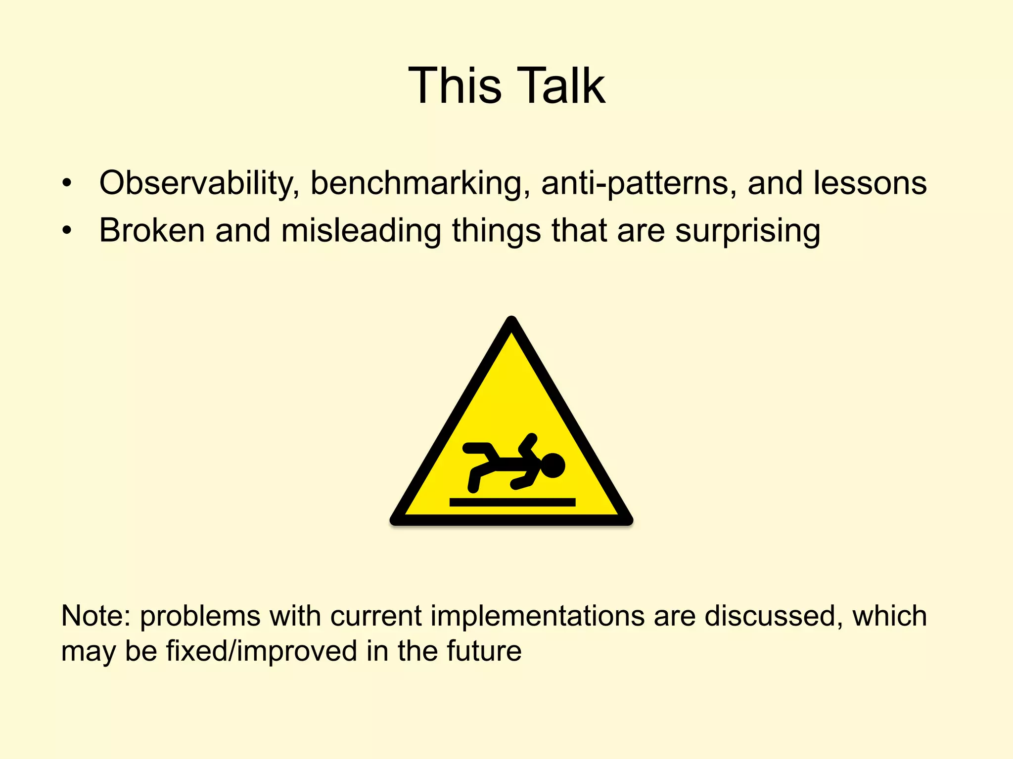 This Talk
•  Observability, benchmarking, anti-patterns, and lessons
•  Broken and misleading things that are surprising
Note: problems with current implementations are discussed, which
may be fixed/improved in the future
 
