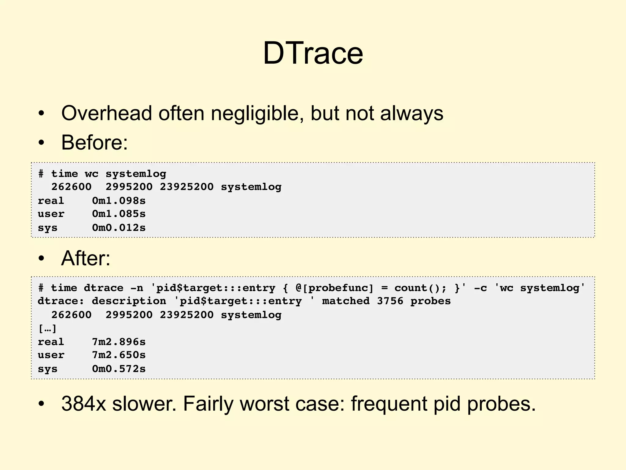 DTrace
•  Overhead often negligible, but not always
•  Before:
•  After:
•  384x slower. Fairly worst case: frequent pid probes.
# time wc systemlog
262600 2995200 23925200 systemlog
real 0m1.098s
user 0m1.085s
sys 0m0.012s
# time dtrace -n 'pid$target:::entry { @[probefunc] = count(); }' -c 'wc systemlog'
dtrace: description 'pid$target:::entry ' matched 3756 probes
262600 2995200 23925200 systemlog
[…]
real 7m2.896s
user 7m2.650s
sys 0m0.572s
 