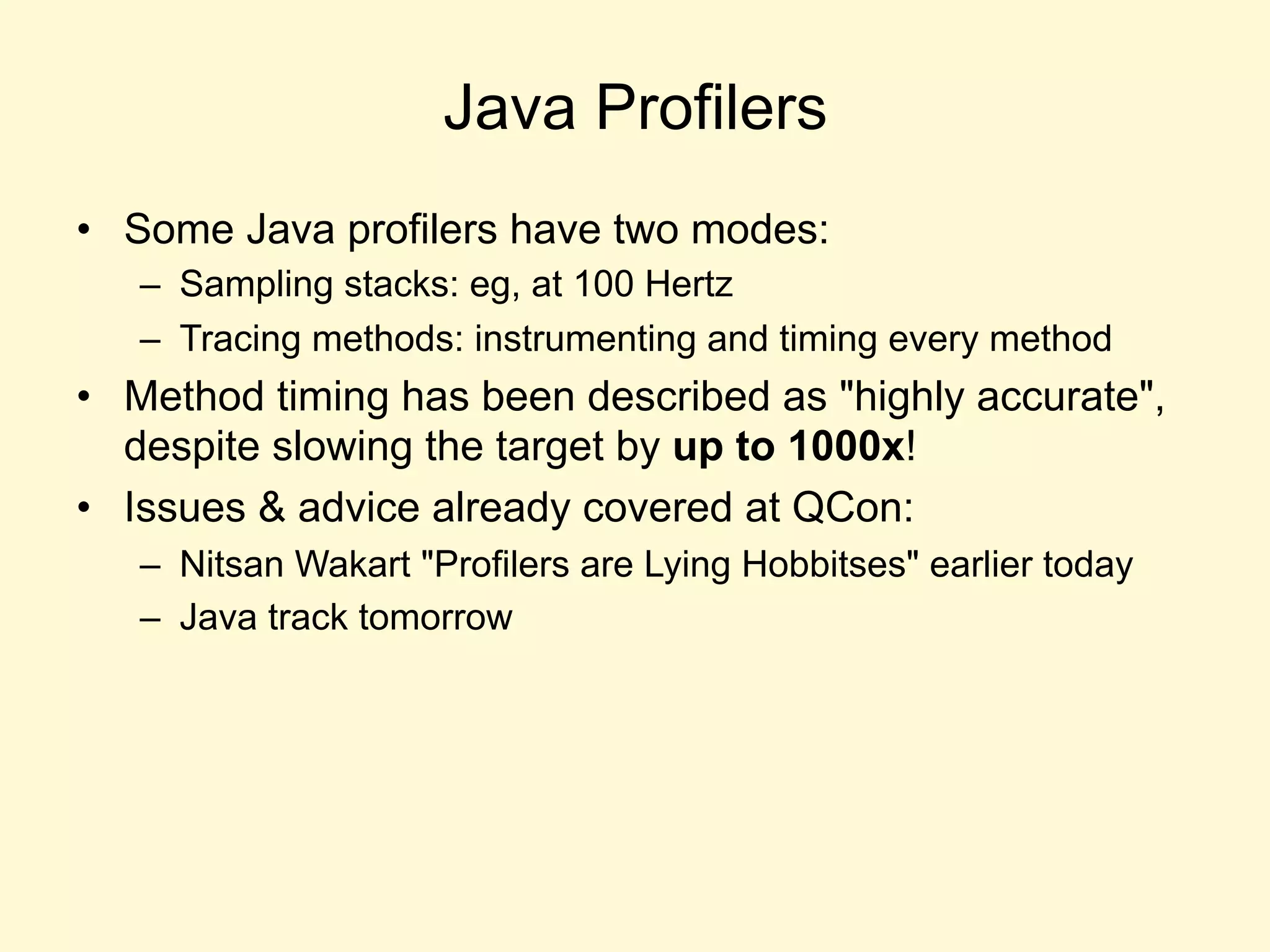 Java Profilers
•  Some Java profilers have two modes:
–  Sampling stacks: eg, at 100 Hertz
–  Tracing methods: instrumenting and timing every method
•  Method timing has been described as "highly accurate",
despite slowing the target by up to 1000x!
•  Issues & advice already covered at QCon:
–  Nitsan Wakart "Profilers are Lying Hobbitses" earlier today
–  Java track tomorrow
 