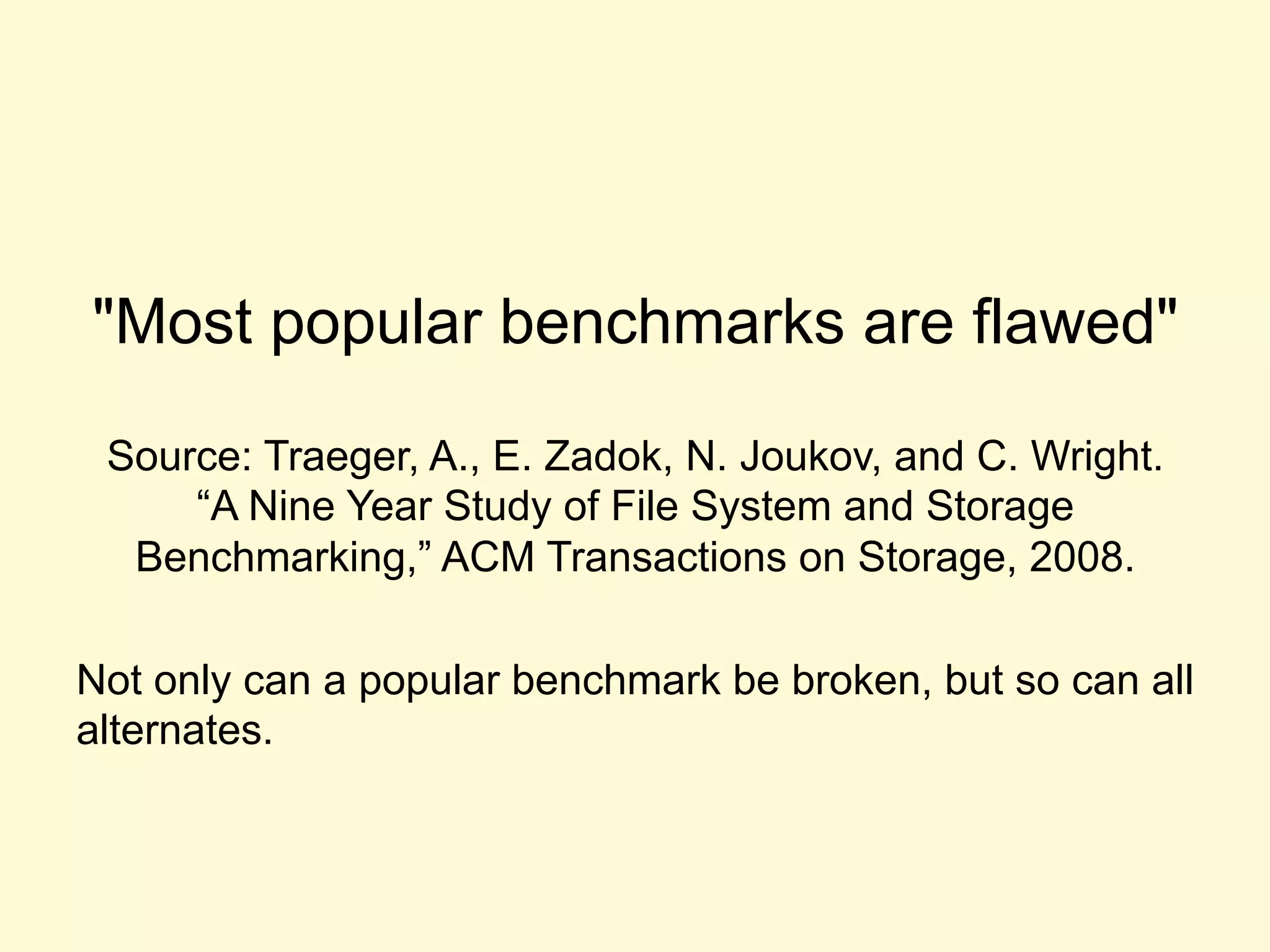 "Most popular benchmarks are flawed"
Source: Traeger, A., E. Zadok, N. Joukov, and C. Wright.
“A Nine Year Study of File System and Storage
Benchmarking,” ACM Transactions on Storage, 2008.
Not only can a popular benchmark be broken, but so can all
alternates.
 