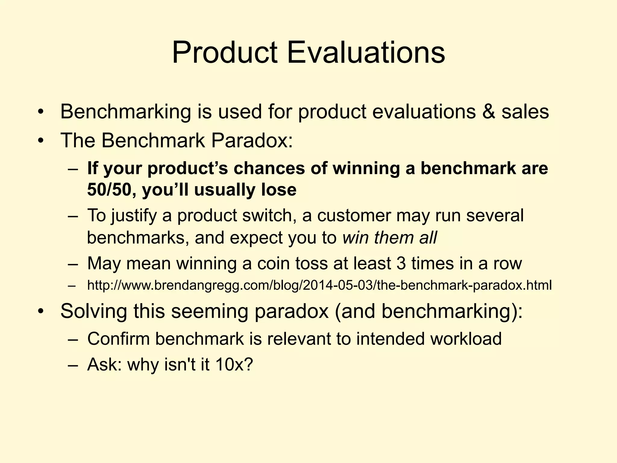 Product Evaluations
•  Benchmarking is used for product evaluations & sales
•  The Benchmark Paradox:
–  If your product’s chances of winning a benchmark are
50/50, you’ll usually lose
–  To justify a product switch, a customer may run several
benchmarks, and expect you to win them all
–  May mean winning a coin toss at least 3 times in a row
–  http://www.brendangregg.com/blog/2014-05-03/the-benchmark-paradox.html
•  Solving this seeming paradox (and benchmarking):
–  Confirm benchmark is relevant to intended workload
–  Ask: why isn't it 10x?
 