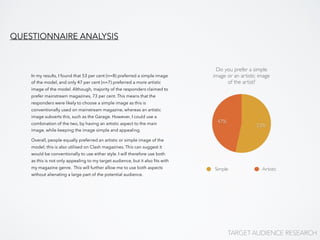 Do you prefer a simple
image or an artistic image
of the artist?
47%
53%
Simple Artistic
In my results, I found that 53 per cent (n=8) preferred a simple image
of the model, and only 47 per cent (n=7) preferred a more artistic
image of the model. Although, majority of the responders claimed to
prefer mainstream magazines, 73 per cent. This means that the
responders were likely to choose a simple image as this is
conventionally used on mainstream magazine, whereas an artistic
image subverts this, such as the Garage. However, I could use a
combination of the two, by having an artistic aspect to the main
image, while keeping the image simple and appealing.
Overall, people equally preferred an artistic or simple image of the
model; this is also utilised on Clash magazines. This can suggest it
would be conventionally to use either style. I will therefore use both
as this is not only appealing to my target audience, but it also ﬁts with
my magazine genre. This will further allow me to use both aspects
without alienating a large part of the potential audience.
QUESTIONNAIRE ANALYSIS
TARGET AUDIENCE RESEARCH
 