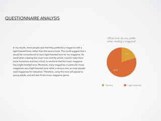 In my results, more people said that they preferred a magazine with a
light-hearted tone, rather than the serious tone. This could suggest that it
would be conventional to use a light-hearted tone for my magazine. As
result when creating the cover lines and the article, I would make them
more humorous and less critical, to reinforce that the music magazine
has a light-hearted tone. Moreover, many magazines in particular music
magazines use a light-hearted tone rather a serious one, as most people
read magazines for relaxation. Therefore, using this tone will appeal to
young adults, and will also ﬁt the music magazine genre.
QUESTIONNAIRE ANALYSIS
What tone do you prefer
when reading a magazine?
80%
20%
Serious Light-hearted
 