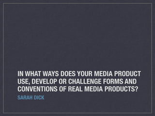 IN WHAT WAYS DOES YOUR MEDIA PRODUCT
USE, DEVELOP OR CHALLENGE FORMS AND
CONVENTIONS OF REAL MEDIA PRODUCTS?
SARAH DICK
 