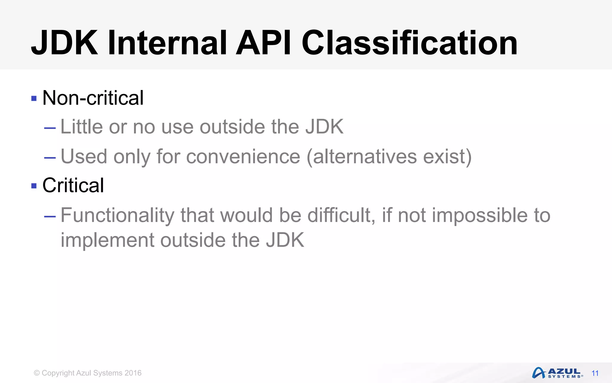 © Copyright Azul Systems 2016
JDK Internal API Classification
§ Non-critical
– Little or no use outside the JDK
– Used only for convenience (alternatives exist)
§ Critical
– Functionality that would be difficult, if not impossible to
implement outside the JDK
11
 