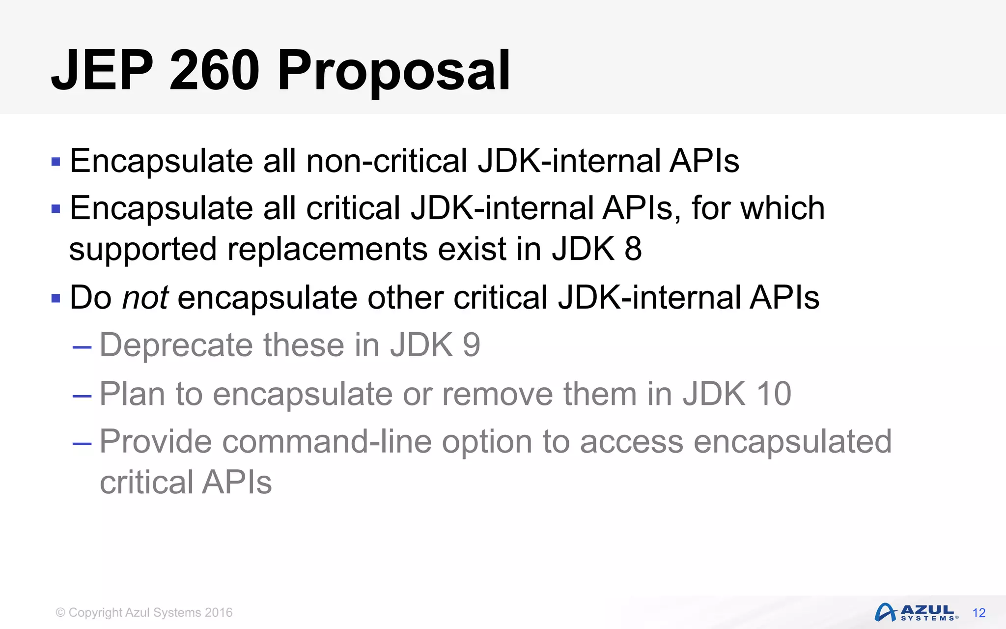 © Copyright Azul Systems 2016
JEP 260 Proposal
§ Encapsulate all non-critical JDK-internal APIs
§ Encapsulate all critical JDK-internal APIs, for which
supported replacements exist in JDK 8
§ Do not encapsulate other critical JDK-internal APIs
– Deprecate these in JDK 9
– Plan to encapsulate or remove them in JDK 10
– Provide command-line option to access encapsulated
critical APIs
12
 