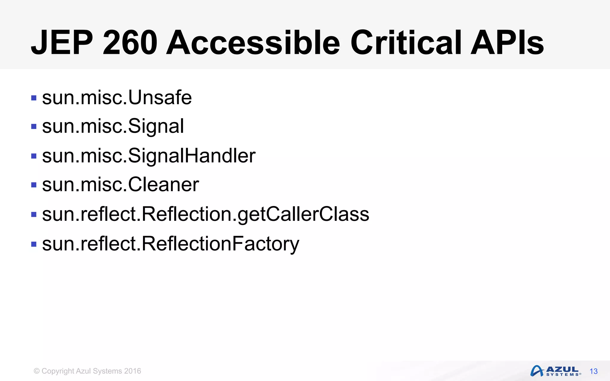 © Copyright Azul Systems 2016
JEP 260 Accessible Critical APIs
§ sun.misc.Unsafe
§ sun.misc.Signal
§ sun.misc.SignalHandler
§ sun.misc.Cleaner
§ sun.reflect.Reflection.getCallerClass
§ sun.reflect.ReflectionFactory
13
 