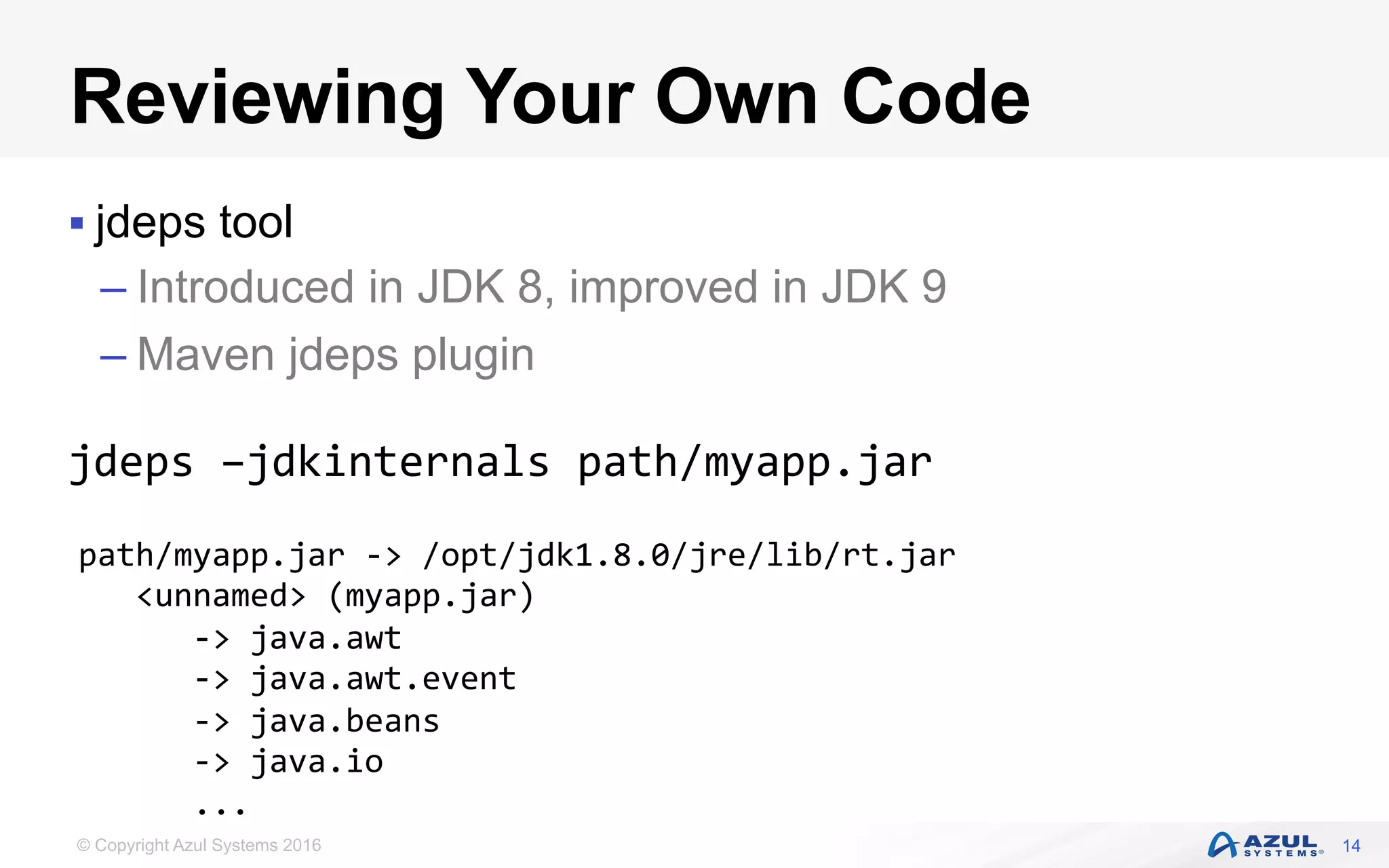© Copyright Azul Systems 2016
Reviewing Your Own Code
§ jdeps tool
– Introduced in JDK 8, improved in JDK 9
– Maven jdeps plugin
jdeps	–jdkinternals	path/myapp.jar	
14
path/myapp.jar	->	/opt/jdk1.8.0/jre/lib/rt.jar	
			<unnamed>	(myapp.jar)	
						->	java.awt																																												
						->	java.awt.event																																						
						->	java.beans																																										
						->	java.io	
						...		
 