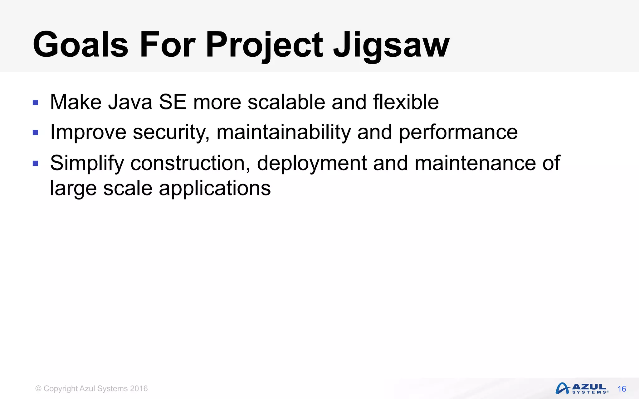 © Copyright Azul Systems 2016
Goals For Project Jigsaw
§  Make Java SE more scalable and flexible
§  Improve security, maintainability and performance
§  Simplify construction, deployment and maintenance of
large scale applications
16
 