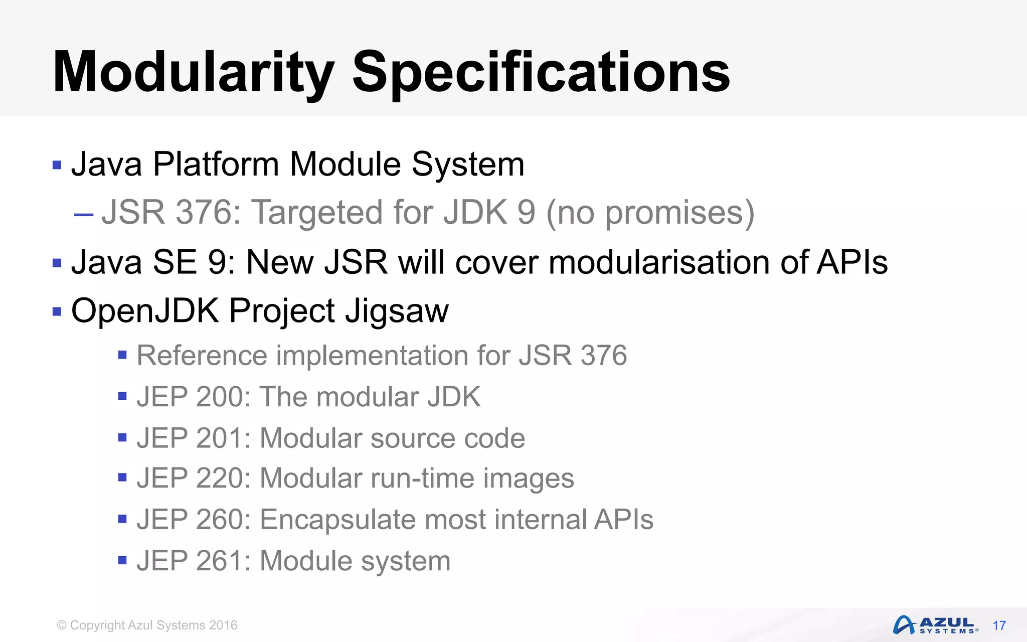 © Copyright Azul Systems 2016
Modularity Specifications
§ Java Platform Module System
– JSR 376: Targeted for JDK 9 (no promises)
§ Java SE 9: New JSR will cover modularisation of APIs
§ OpenJDK Project Jigsaw
§ Reference implementation for JSR 376
§ JEP 200: The modular JDK
§ JEP 201: Modular source code
§ JEP 220: Modular run-time images
§ JEP 260: Encapsulate most internal APIs
§ JEP 261: Module system
17
 