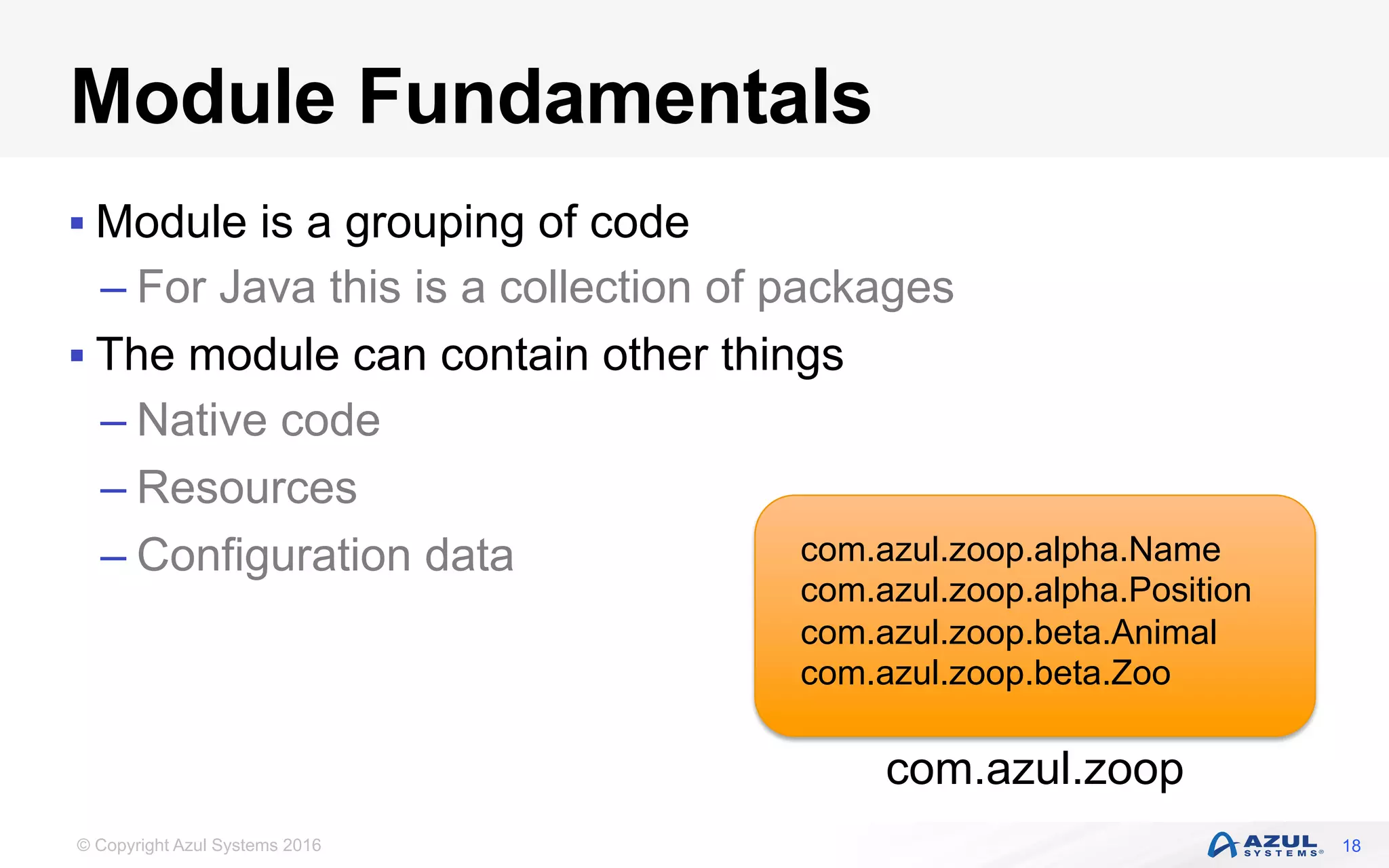 © Copyright Azul Systems 2016
Module Fundamentals
§ Module is a grouping of code
– For Java this is a collection of packages
§ The module can contain other things
– Native code
– Resources
– Configuration data
18
com.azul.zoop
com.azul.zoop.alpha.Name
com.azul.zoop.alpha.Position
com.azul.zoop.beta.Animal
com.azul.zoop.beta.Zoo
 