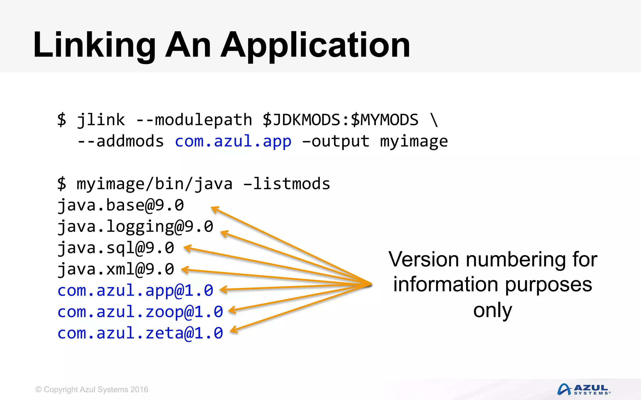 © Copyright Azul Systems 2016
Linking An Application
$	jlink	--modulepath	$JDKMODS:$MYMODS		
		--addmods	com.azul.app	–output	myimage	
	
$	myimage/bin/java	–listmods	
java.base@9.0	
java.logging@9.0	
java.sql@9.0	
java.xml@9.0	
com.azul.app@1.0	
com.azul.zoop@1.0	
com.azul.zeta@1.0	
Version numbering for
information purposes
only
 