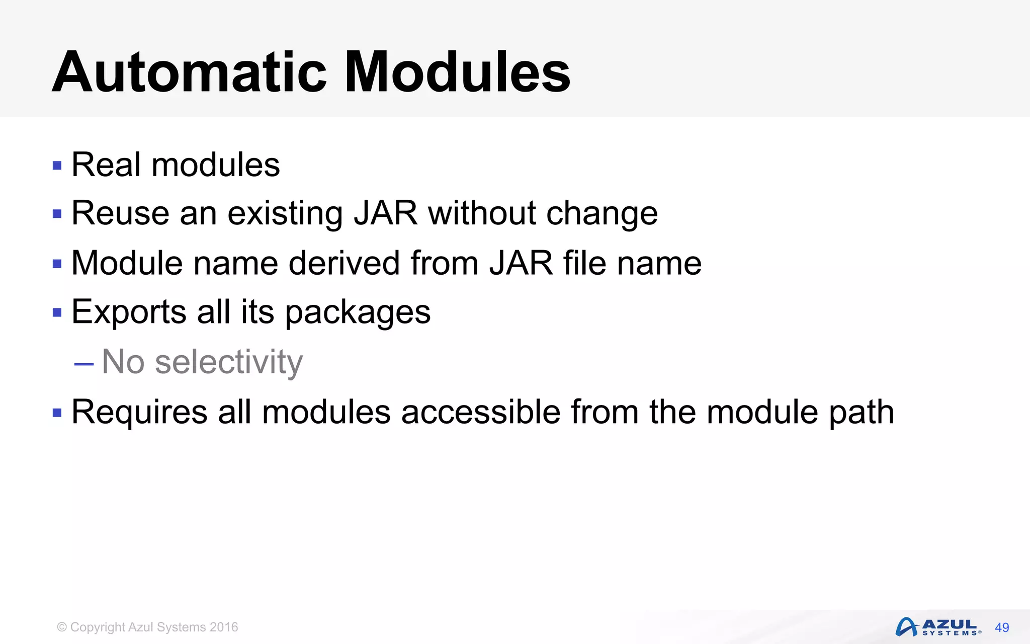 © Copyright Azul Systems 2016
Automatic Modules
§ Real modules
§ Reuse an existing JAR without change
§ Module name derived from JAR file name
§ Exports all its packages
– No selectivity
§ Requires all modules accessible from the module path
49
 