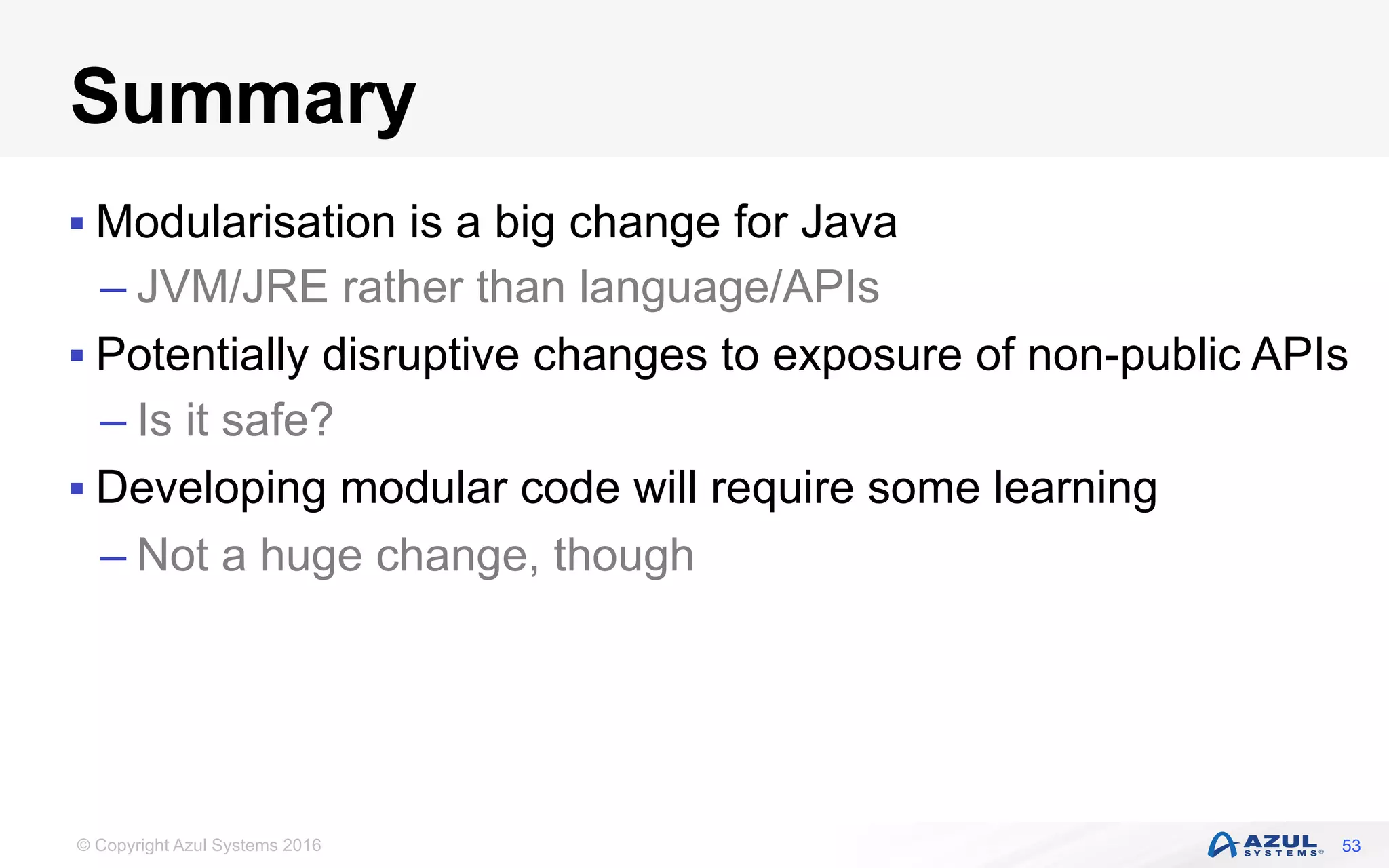 © Copyright Azul Systems 2016
Summary
§ Modularisation is a big change for Java
– JVM/JRE rather than language/APIs
§ Potentially disruptive changes to exposure of non-public APIs
– Is it safe?
§ Developing modular code will require some learning
– Not a huge change, though
53
 