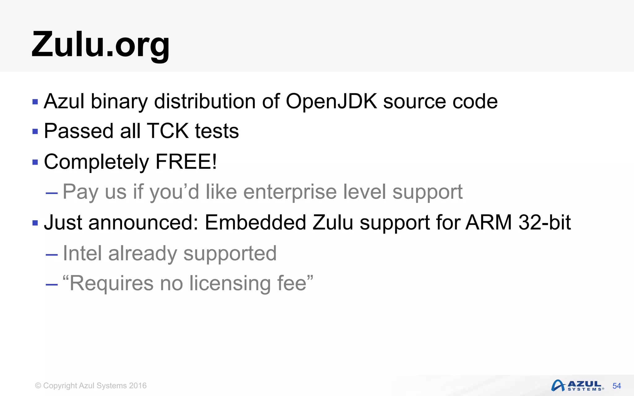 © Copyright Azul Systems 2016
Zulu.org
§ Azul binary distribution of OpenJDK source code
§ Passed all TCK tests
§ Completely FREE!
– Pay us if you’d like enterprise level support
§ Just announced: Embedded Zulu support for ARM 32-bit
– Intel already supported
– “Requires no licensing fee”
54
 