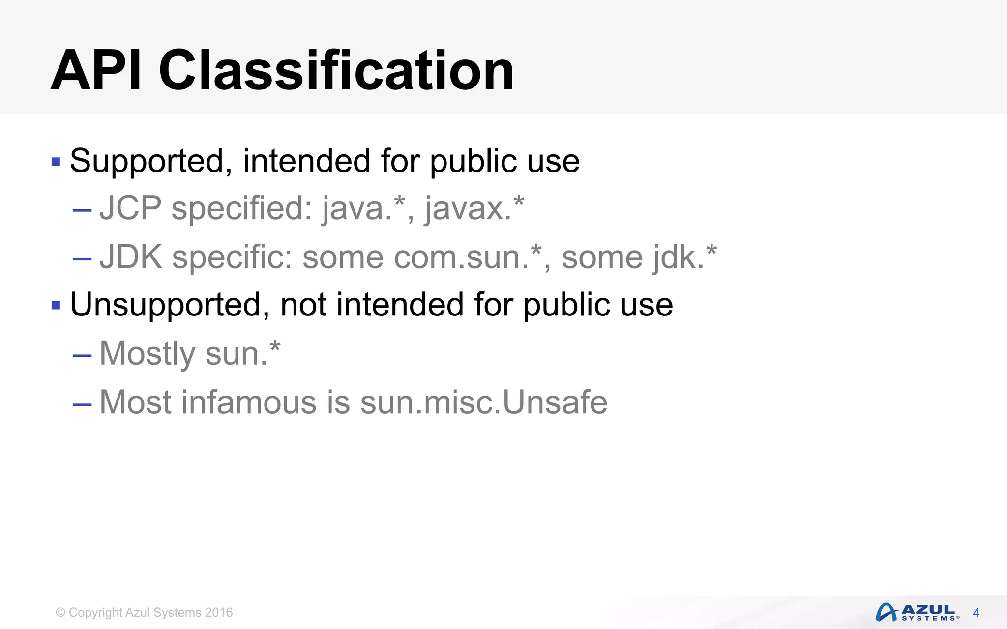 © Copyright Azul Systems 2016
API Classification
§ Supported, intended for public use
– JCP specified: java.*, javax.*
– JDK specific: some com.sun.*, some jdk.*
§ Unsupported, not intended for public use
– Mostly sun.*
– Most infamous is sun.misc.Unsafe
4
 