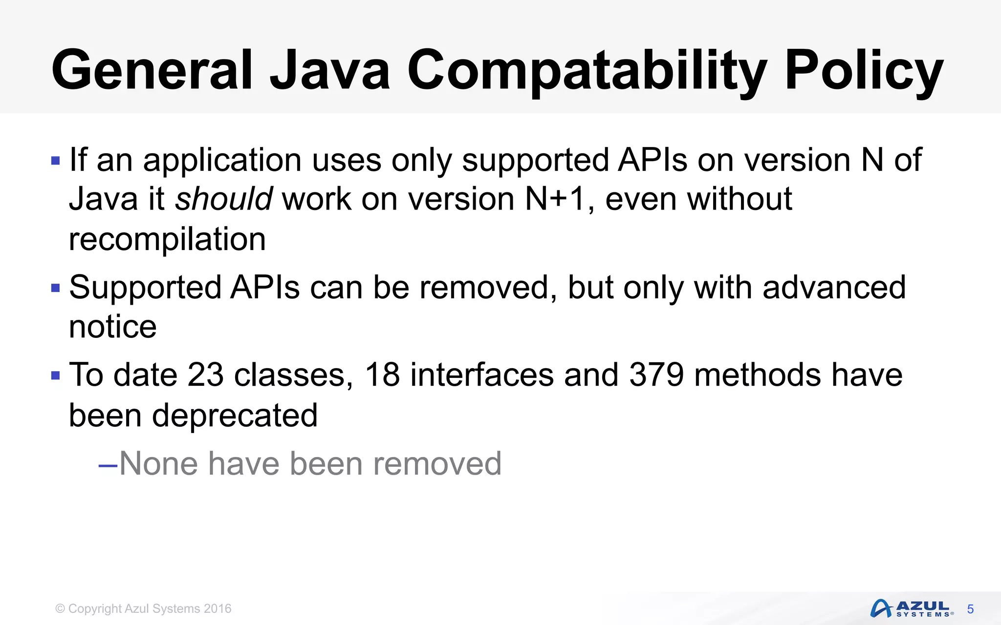 © Copyright Azul Systems 2016
General Java Compatability Policy
§ If an application uses only supported APIs on version N of
Java it should work on version N+1, even without
recompilation
§ Supported APIs can be removed, but only with advanced
notice
§ To date 23 classes, 18 interfaces and 379 methods have
been deprecated
– None have been removed
5
 